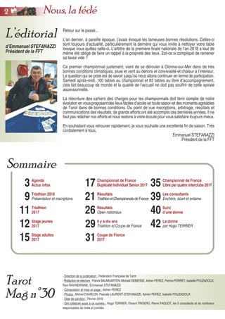 Retour sur le passé...
L’an dernier, à pareille époque, j’avais évoqué les fameuses bonnes résolutions. Celles-ci
sont toujours d’actualité, particulièrement la dernière qui vous invite à nettoyer votre table
lorsque vous quittez celle-ci. L’arbitre de la première finale nationale de l’an 2018 a tout de
même été obligé de faire un rappel à la propreté des lieux. Est-ce si compliqué de ramener
sa tasse vide ?
Ce premier championnat justement, vient de se dérouler à Olonne-sur-Mer dans de très
bonnes conditions climatiques, pluie et vent au dehors et convivialité et chaleur à l’intérieur.
La question qui se pose est de savoir jusqu’où nous allons continuer en terme de participation.
Samedi après-midi, 100 tables au championnat et 83 tables au libre d’accompagnement,
cela fait beaucoup de monde et la qualité de l’accueil ne doit pas souffrir de cette spirale
ascensionnelle.
La réécriture des cahiers des charges pour les championnats doit tenir compte de notre
évolution en vous proposant des lieux faciles d’accès en toute saison et des moments agréables
de Tarot dans de bonnes conditions. Du point de vue inscriptions, arbitrage, résultats et
communications des résultats, de grands efforts ont été accomplis ces dernières années. Il ne
faut pas relâcher nos efforts et nous restons à votre écoute pour vous satisfaire toujours mieux.
En souhaitant vous retrouver rapidement, je vous souhaite une excellente fin de saison. Très
cordialement à tous,
Emmanuel STEFANAZZI
Président de la FFT
- Direction de la publication : Fédération Française de Tarot
- Rédaction et relecture : Patrick BAUMGARTEN, Michaël DEBIESSE, Adrien PEREZ, Perrine PORRET, Isabelle POUZADOUX,
Ravi RAVINDIRANE, Emmanuel STEFANAZZI
- Composition et mise en page : Adrien PEREZ
- Photos : Michel CHARLON, Pascale LAURENT-STEFANAZZI, Adrien PEREZ, Isabelle POUZADOUX
- Date de parution : Février 2018
- Ont collaboré aussi à ce numéro : Hugo TERRIER, Florent TRIVERO, Pierre PAQUOT, les 5 consultants et de nombreux
responsables de clubs et comités
L’éditorial
d’Emmanuel STEFANAZZI
Président de la FFT
Tarot
Mag n°30
3
9
11
12
15
Agenda
Actus infos
Triathlon 2018
Présentation et inscriptions
Triathlon
2017
Stage jeunes
2017
Stage adultes
2017
17
21
26
29
31
Championnat de France
Duplicaté Individuel Senior 2017
Résultats
Triathlon et Championnats de France
Résultats
Open nationaux
Il y a dix ans
Triathlon et Coupe de France
Coupe de France
2017
35
39
40
42
Championnat de France
Libre par quatre interclubs 2017
Les consultants
Enchère, écart et entame
Suivi
d’une donne
La donne
par Hugo TERRIER
Sommaire
22 Nous, la fédé
 