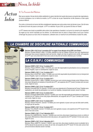 4/ Le Tournoi des Maîtres
Bien que sa reprise n’ait pas donné entière satisfaction la saison dernière tant auprès des joueurs qu’auprès des organisateurs,
ce tournoi prestigieux a eu le mérite de renaître. La FFT a choisi de ne pas l’abandonner et elle dressera un bilan après
plusieurs éditions.
Par contre, la formule de ce tournoi doit être complètement repensée avec entre autres moins de donnes à jouer. Qui dit moins
de donnes dit moins de joueurs convoqués : la FFT en retiendra 16 pour 2018, qui joueront 20 étuis en Howell.
La FFT laissera sans doute la possibilité cette année à des spectateurs d’assister à ce tournoi du moment qu’ils respectent
les règles qui leur seront imposées par les arbitres. Un intervenant sera en place à chaque table et aura pour mission
d’interroger les joueurs sur leurs choix et impressions, collectant ainsi un maximum de commentaires à toutes fins utiles.
Actus
Infos
LA CHAMBRE DE DISCIPLINE NATIONALE COMMUNIQUELA CHAMBRE DE DISCIPLINE NATIONALE COMMUNIQUE
Président CDN :
P. PAQUOT
Président CDNPI :
L. MEYNET
Décision CDN n°2017-8 du 3 novembre 2017 en appel d’une décision de la CDR Loire Océan :
Monsieur Christian BRAUD, affilié n°1012286, président du club du Château d’Olonne, pour avoir régulièrement
laissé jouer deux joueurs suspendus dans ses tournois, malgré une mise en garde de son comité, est suspendu
de la FFT pour une année dont 9 mois avec sursis et est privé de fonctions électives pour 2 années.
Décision CDNPI n°2017-10 du 13 octobre 2017 :
Monsieur Thibaut SPIRITO, affilié n°1015728, pour avoir été responsable de perturbations lors du championnat
jeunes d’Argelès, reçoit un avertissement. Appel en cours.
Décision CDNPI n°2017-11 du 13 octobre 2017 :
Monsieur Kevin COURTNEY, affilié n°1015694, pour avoir été responsable de perturbations lors du championnat
jeunes d’Argelès, reçoit un avertissement. Appel en cours.
Décision CDNPI n°2017-12 du 13 octobre 2017 :
Monsieur Laurent DUPUY, affilié n°1002660, poursuivi pour avoir commis plusieurs fautes contre l’éthique et tenu
des propos dénigrants et insultants à l’encontre de la FFT, est suspendu de la FFT durant 2 années dont une avec
sursis. Appel en cours.
Décision CDNPI n°2017-13 du 13 octobre 2017 :
Monsieur Lionel MISTRETTA, licencié n°1019518, pour avoir abandonné le Championnat de France Triplettes sans
explications, est interdit de participation à un tournoi en triplettes, championnats compris, durant 3 années.
Décision CDNPI n°2017-14 du 13 octobre 2017 :
Monsieur Christophe MARCHAND, licencié n°1019933, pour avoir été responsable de perturbations et d’agressions
verbales lors du Triathlon et tenu des propos diffamatoires, est suspendu de la FFT pour 3 années dont 18 mois
avec sursis. Appel en cours.
Décision CDNPI n°2017-15 du 13 octobre 2017 :
Monsieur Antoine PHILIPOT, licencié n°1010838, pour avoir agressé un joueur sans que ces faits soient avérés,
ne reçoit pas de sanction.
Décision CDNPI n°2017-16 du 13 octobre 2017 :
Monsieur Tony ZIGLER, licencié n°1013528, pour avoir agressé un joueur, est suspendu de la FFT durant 6 mois
dont 2 mois avec sursis.
Décision CDNPI n°2017-17 du 2 décembre 2017 :
Monsieur Eric HABERSCHILL, licencié n°1004028, pour avoir tenu des propos irrespectueux envers un arbitre et
des propos diffamatoires et discourtois envers des joueurs, est suspendu de la FFT pendant 18 mois avec sursis.
Appel en cours.
Décision CDNPI n°2017-18 du 2 décembre 2017 :
Monsieur Rémy LAMOTTE, licencié n°1003914, pour avoir tenu des propos insultants envers le président de la
CCR et abusé de ses pouvoirs au niveau de son club, est suspendu de la FFT durant 18 mois avec sursis et est
privé de fonctions électives durant 3 années.
44 Nous, la fédé
LA C.D.N.P.I. COMMUNIQUELA C.D.N.P.I. COMMUNIQUE
 