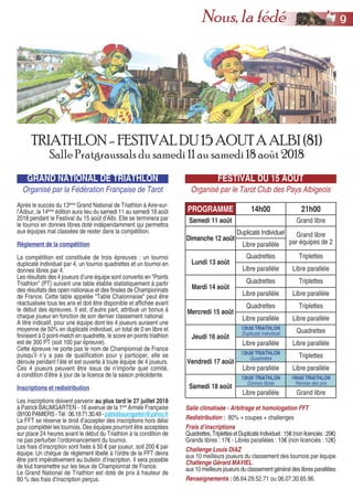 GRAND NATIONAL DE TRIATHLON
Organisé par la Fédération Française de Tarot
Après le succès du 13ème
Grand National de Triathlon à Aire-sur-
l’Adour, la 14ème
édition aura lieu du samedi 11 au samedi 18 août
2018 pendant le Festival du 15 août d’Albi. Elle se terminera par
le tournoi en donnes libres doté indépendamment qui permettra
aux équipes mal classées de rester dans la compétition.
Règlement de la compétition
La compétition est constituée de trois épreuves : un tournoi
duplicaté individuel par 4, un tournoi quadrettes et un tournoi en
donnes libres par 4.
Les résultats des 4 joueurs d’une équipe sont convertis en "Points
Triathlon" (PT) suivant une table établie statistiquement à partir
des résultats des open nationaux et des finales de Championnats
de France. Cette table appelée "Table Chalonnaise" peut être
réactualisée tous les ans et doit être disponible et affichée avant
le début des épreuves. Il est, d’autre part, attribué un bonus à
chaque joueur en fonction de son dernier classement national.
A titre indicatif, pour une équipe dont les 4 joueurs auraient une
moyenne de 50% en duplicaté individuel, un total de 0 en libre et
finiraient à 0 point-match en quadrette, le score en points triathlon
est de 300 PT (soit 100 par épreuve).
Cette épreuve ne porte pas le nom de Championnat de France
puisqu’il n’y a pas de qualification pour y participer, elle se
déroule pendant l’été et est ouverte à toute équipe de 4 joueurs.
Ces 4 joueurs peuvent être issus de n’importe quel comité,
à condition d’être à jour de la licence de la saison précédente.
Inscriptions et redistribution
Les inscriptions doivent parvenir au plus tard le 27 juillet 2018
à Patrick BAUMGARTEN - 16 avenue de la 1ère
Armée Française
09100PAMIERS-Tél:06.19.71.30.49-patrickbaumgarten@yahoo.fr
La FFT se réserve le droit d’accepter des inscriptions hors délai
pour compléter les tournois. Des équipes pourront être acceptées
sur place 24 heures avant le début du Triathlon à la condition de
ne pas perturber l’ordonnancement du tournoi.
Les frais d’inscription sont fixés à 50 € par joueur, soit 200 € par
équipe. Un chèque de règlement libellé à l’ordre de la FFT devra
être joint impérativement au bulletin d’inscription. Il sera possible
de tout transmettre sur les lieux de Championnat de France.
Le Grand National de Triathlon est doté de prix à hauteur de
80 % des frais d’inscription perçus.
FESTIVAL DU 15 AOUT
Organisé par le Tarot Club des Pays Albigeois
TRIATHLON- FESTIVALDU15 AOUTA ALBI (81)
Salle Pratgraussals du samedi 11 au samedi 18 août 2018
PROGRAMME 14h00 21h00
Samedi 11 août Grand libre
Dimanche 12 août
Duplicaté Individuel Grand libre
par équipes de 2Libre parallèle
Lundi 13 août
Quadrettes Triplettes
Libre parallèle Libre parallèle
Mardi 14 août
Quadrettes Triplettes
Libre parallèle Libre parallèle
Mercredi 15 août
Quadrettes Triplettes
Libre parallèle Libre parallèle
Jeudi 16 août
13h30 TRIATHLON
Duplicaté Individuel Quadrettes
Libre parallèle Libre parallèle
Vendredi 17 août
13h30 TRIATHLON
Quadrettes Triplettes
Libre parallèle Libre parallèle
Samedi 18 août
13h30 TRIATHLON
Donnes libres
19h00 TRIATHLON
Remise des prix
Libre parallèle Grand libre
Salle climatisée - Arbitrage et homologation FFT
Redistribution : 80% + coupes + challenges
Frais d’inscriptions
Quadrettes,TriplettesetDuplicatéIndividuel:15€(nonlicenciés:20€)
Grands libres : 17€ - Libres parallèles : 10€ (non licenciés : 12€)
Challenge Louis DIAZ
aux 10 meilleurs joueurs du classement des tournois par équipe
Challenge Gérard MAVIEL
aux 10 meilleurs joueurs du classement général des libres parallèles
Renseignements : 06.64.29.52.71 ou 06.07.30.65.96.
99Nous, la fédé
 