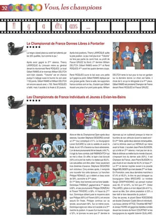 Il y a dix ans ...
Les Championnats de France Individuels et Jeunes à Evian-les-Bains
Alors en tête du Championnat Open après deux
séances, l’azuréen Stéphane DEGIORGI connaît
un 3ème
tour compliqué à 51%. Le bourguignon
Lionel DUCARD lui vole la vedette et avant la
finale, ils ont 10% d’avance sur leurs adversaires.
L’undeleurspoursuivantsfinitenbeauté,à64,7%,
il s’agit du franc-comtois Joël RABINOVITCH qui
se met à rêver. En effet, le lapin s’est écroulé
(43%) et le prof de maths n’a réalisé que 56,5%.
Les calculettes vont être utiles ! Avec seulement
trois dixièmes d’avance, Stéphane DEGIORGI
sort victorieux. Cinq années après, il remporte
une nouvelle fois cette épreuve. Le francilien
Philippe RENAUD, qui a réitéré un beau score
de 59%, accroche la 3ème
place.
En 1ère
Série, trois hommes vont se livrer bataille :
Dominique THIEBAUT, gagnant de la 1ère
séance
à 60%, et ses poursuivants Philippe DONZEAU
et Florent TRIVERO, à 58%. A l’issue du 2ème
tour, Dominique obtient juste la moyenne alors
que Philippe (60%) et Florent (55%) ont encore
assuré. En finale, Philippe continue sur sa
lancée, accumulant 58%. Sur ce même score,
Dominique signe son retour et il accède à la 3ème
marche du podium. A cause d’un tournoi moyen
à 52%, le lyonnais ne sera que 2nd
derrière le
dijonnais qui en oublierait presque la mise en
fourrière de son véhicule durant le week-end !
En 2ème
Série, après deux séances remarquables,
c’est le drômois Jean-Luc HERAUD qui mène
avant la finale. L’azuréen Jean-Pierre BUSSON,
qui a brillé en 2ème
séance, n’est pas loin de lui.
Mais le drômois va mettre tout le monde d’accord,
s’imposant lors du dernier acte (63%). Il est
Champion de France. Jean-Pierre BUSSON n’a
pas chuté et son résultat de 56,3% le hisse 2nd
.
Le 3ème
et dernier trophée revient à la picarde
MagaliMELINGERquis’estclassée2ème
enfinale.
En Promotion, avec deux dernières manches à
67,4% et 69,5%, le titre ne peut échapper au
bourguignon Gilles BROCARD. Le nordiste
Sergio GRAPPASONNO, qui pensait rivaliser
avec 60, 57 et 64%, ne finit que 2ème
. Didier
PALLARES, grâce à un bon départ (64 et 61%),
sauve sa tête. Son ultime prestation à 53% a
bien failli le faire descendre du podium !
Chez les jeunes, le picard Steve ROEDSENS
est double Champion Cadet (libre et individuel).
Les locaux Jérôme VITTOZ, Timothée MEYNET
et Jonasz FAVRE ont gagné les triplettes comités
devant les lorrains de Kevin COURTNEY et les
bourguignons du regretté Valentin QUILLARD.
Le Championnat de France Donnes Libres à Pontarlier
La neige a laissé place au soleil tant attendu par
les 324 qualifiés, tout comme le jeu !
Après avoir gagné la 2ème
séance, Thierry
LARROQUE du Limousin mène au général
devant le réunionnais René ROQUES. Le local
Gilbert RAMIS et le nivernais William DEUTCH
sont bien classés. “Totoche” est en chance
puisqu’il s’adjuge aussi le tournoi du soir avec
1150 points. Gilbert RAMIS et William DEUTCH
ont encore assuré avec + 700. René ROQUES
a faibli, mais il accède à la finale à 32 joueurs.
Après trois positions, Thierry LARROQUE quitte
la pole position. Le jeu n’est plus là et “Totoche”
ne fera pas partie du carré final, au profit de
Pascal GRUEZ du Nord, 2nd
derrière William
DEUTCH. Gilbert RAMIS rentre 3ème
et René
ROQUES 4ème
avant les quatre derniers coups.
René ROQUES ouvre le bal avec une petite
qu’il gagne au point. Gilbert RAMIS réplique par
une grosse garde. Dans la salle, les supporters
francs-comtois sont en feu, d’autant que Gilbert
réussit une prise d’un point juste après. William
DEUTCH tente le tout pour le tout en gardant
sur la dernière donne. Le chien est faible, il
chute de 9, ce qui le rétrograde à la 4ème
place.
Gilbert RAMIS est proclamé Champion de France
devant René ROQUES et Pascal GRUEZ.
3322 Vous, les champions
 