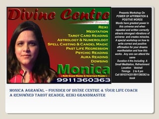 Monica agrawal – Founder oF divine centre & Your liFe coach
a renowned tarot reader, reiki grandMaster
Presents Workshop On
POWER OF AFFIRMATION &
POSITIVE WORDS
Words have greatest power in
this universe and when
repeated and written correctly
attracts strongest vibrations of
universe and creates miracles.
A special workshop on how to
write correct and positive
affirmation for your dreams
manifestation and how this
works . Any one can attend the
same
Duration 4 Hrs Including A
Small Meditation, Refreshment
Location Vaishali
Timings 2 to 6 pm
Call 9810314351/9911360363 to
book
 