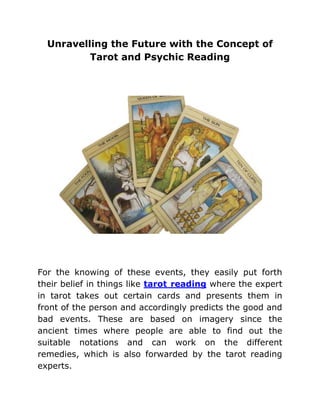 Unravelling the Future with the Concept of
          Tarot and Psychic Reading




For the knowing of these events, they easily put forth
their belief in things like tarot reading where the expert
in tarot takes out certain cards and presents them in
front of the person and accordingly predicts the good and
bad events. These are based on imagery since the
ancient times where people are able to find out the
suitable notations and can work on the different
remedies, which is also forwarded by the tarot reading
experts.
 