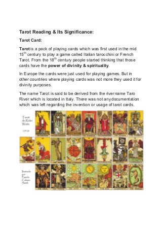 Tarot Reading & Its Significance:
Tarot Card:
Tarot is a pack of playing cards which was first used in the mid
15th
century to play a game called Italian tarocchini or French
Tarot. From the 18th
century people started thinking that those
cards have the power of divinity & spirituality.
In Europe the cards were just used for playing games. But in
other countries where playing cards was not more they used it for
divinity purposes.
The name Tarot is said to be derived from the rivername Taro
River which is located in Italy. There was not anydocumentation
which was left regarding the invention or usage of tarot cards.
 