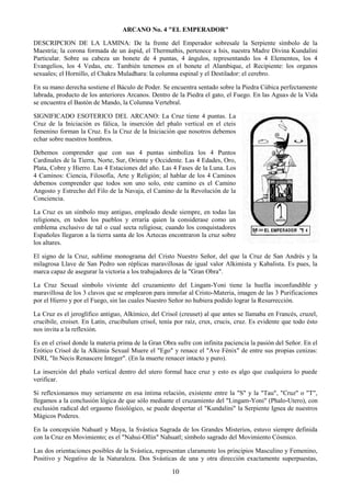 10
ARCANO No. 4 "EL EMPERADOR"
DESCRIPCION DE LA LAMINA: De la frente del Emperador sobresale la Serpiente símbolo de la
Maestría; la corona formada de un áspid, el Thermuthis, pertenece a Isis, nuestra Madre Divina Kundalini
Particular. Sobre su cabeza un bonete de 4 puntas, 4 ángulos, representando los 4 Elementos, los 4
Evangelios, los 4 Vedas, etc. También tenemos en el bonete el Alambique, el Recipiente: los organos
sexuales; el Hornillo, el Chakra Muladhara: la columna espinal y el Destilador: el cerebro.
En su mano derecha sostiene el Báculo de Poder. Se encuentra sentado sobre la Piedra Cúbica perfectamente
labrada, producto de los anteriores Arcanos. Dentro de la Piedra el gato, el Fuego. En las Aguas de la Vida
se encuentra el Bastón de Mando, la Columna Vertebral.
SIGNIFICADO ESOTERICO DEL ARCANO: La Cruz tiene 4 puntas. La
Cruz de la Iniciación es fálica, la inserción del phalo vertical en el cteis
femenino forman la Cruz. Es la Cruz de la Iniciación que nosotros debemos
echar sobre nuestros hombros.
Debemos comprender que con sus 4 puntas simboliza los 4 Puntos
Cardinales de la Tierra, Norte, Sur, Oriente y Occidente. Las 4 Edades, Oro,
Plata, Cobre y Hierro. Las 4 Estaciones del año. Las 4 Fases de la Luna. Los
4 Caminos: Ciencia, Filosofía, Arte y Religión; al hablar de los 4 Caminos
debemos comprender que todos son uno solo, este camino es el Camino
Angosto y Estrecho del Filo de la Navaja, el Camino de la Revolución de la
Conciencia.
La Cruz es un símbolo muy antiguo, empleado desde siempre, en todas las
religiones, en todos los pueblos y erraría quien la considerase como un
emblema exclusivo de tal o cual secta religiosa; cuando los conquistadores
Españoles llegaron a la tierra santa de los Aztecas encontraron la cruz sobre
los altares.
El signo de la Cruz, sublime monograma del Cristo Nuestro Señor, del que la Cruz de San Andrés y la
milagrosa Llave de San Pedro son réplicas maravillosas de igual valor Alkimista y Kabalista. Es pues, la
marca capaz de asegurar la victoria a los trabajadores de la "Gran Obra".
La Cruz Sexual símbolo viviente del cruzamiento del Lingam-Yoni tiene la huella inconfundible y
maravillosa de los 3 clavos que se emplearon para inmolar al Cristo-Materia, imagen de las 3 Purificaciones
por el Hierro y por el Fuego, sin las cuales Nuestro Señor no hubiera podido lograr la Resurrección.
La Cruz es el jeroglífico antiguo, Alkímico, del Crisol (creuset) al que antes se llamaba en Francés, cruzel,
crucibile, croiset. En Latín, crucibulum crisol, tenía por raíz, crux, crucis, cruz. Es evidente que todo ésto
nos invita a la reflexión.
Es en el crisol donde la materia prima de la Gran Obra sufre con infinita paciencia la pasión del Señor. En el
Erótico Crisol de la Alkimia Sexual Muere el "Ego" y renace el "Ave Fénix" de entre sus propias cenizas:
INRI, "In Necis Renascere Integer". (En la muerte renacer intacto y puro).
La inserción del phalo vertical dentro del utero formal hace cruz y esto es algo que cualquiera lo puede
verificar.
Si reflexionamos muy seriamente en esa íntima relación, existente entre la "S" y la "Tau", "Cruz" o "T",
llegamos a la conclusión lógica de que sólo mediante el cruzamiento del "Lingam-Yoni" (Phalo-Utero), con
exclusión radical del orgasmo fisiológico, se puede despertar el "Kundalini" la Serpiente Ignea de nuestros
Mágicos Poderes.
En la concepción Nahuatl y Maya, la Svástica Sagrada de los Grandes Misterios, estuvo siempre definida
con la Cruz en Movimiento; es el "Nahui-Ollin" Nahuatl; símbolo sagrado del Movimiento Cósmico.
Las dos orientaciones posibles de la Svástica, representan claramente los principios Masculino y Femenino,
Positivo y Negativo de la Naturaleza. Dos Svásticas de una y otra dirección exactamente superpuestas,
 