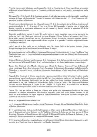 100
Vaso de Hermes, será fulminado por el Arcano No. 16 de la Constelación de Aries; caerá desde la torre por
el Rayo de la Justicia Cósmica, como la Pentalfa invertida, con la cabeza hacia abajo y las dos piernas hacia
arriba.
El Arcano No. 17, la Estrella de la Esperanza, es para el individuo que jamás ha sido fulminado, para el que
es capaz de llegar a la Encarnación Venusta. Si sumamos este Arcano nos da 1 + 7 = 8, el Número de Job:
paciencia, pruebas, sufrimientos.
Si adicionamos kabalísticamente las cifras del Arcano 15 de la Constelación de la Ballena, tendremos el
siguiente resultado: 1 + 5 = 6; seis en el Tarot es el Arcano del Enamorado; el hombre entre la Virtud y la
Pasión. Aprender a polarizaros sabiamente con el Arcano 6 y habréis vencido al espantoso 15 de la
Constelación de la Ballena.
Recordad amado lector que en el centro del pecho tenéis un punto magnético muy especial que capta las
ondas de Luz y de Gloria que vienen de tu Alma Humana. Ella es Tipheret, el Arcano 6 del Tarot,
Escuchadla, obedece las órdenes que de ella dimanan. Actuad de acuerdo con esos impulsos íntimos;
Trabajad en la Forja de los Cíclopes cuando ella así lo quiera. Si tú aprendes a obedecer no pereceréis entre
el vientre de la ballena.
¡Mira! que tú te has vuelto un pez trabajando entre las Aguas Caóticas del primer instante. Ahora
comprenderéis por qué el ataúd de Osiris tiene la forma de un pez.
Es incuestionable que los Siete Días o Períodos del Génesis de Moisés se sintetiza en esos Tres Días y Tres
Noches de Jonás entre el vientre de la ballena; ceremonia Iniciatica repetida por el Gran Kabir Jesús entre el
Santo Sepulcro.
Jonás, el Profeta, trabajando bajo la regencia de la Constelación de la Ballena, metido en el pozo profundo
del Universo, en la Novena Esfera (el Sexo), realiza su trabajo en tres días o períodos más o menos largos:
Primer Día: Desciende a los Mundos Infiernos para fabricar los Cuerpos Solares, el Traje de Bodas del
Alma y establecer dentro de sí mismo un Centro Permanente de Conciencia. Descender a los Infiernos de la
Naturaleza es necesario, es un período de eliminación hasta destruir a Seth, hasta lograr el Nacimiento
Segundo.
Segundo Día: Desciende al Abismo para afrontar espantosos sacrificios, utiliza la Energía Creadora para la
destrucción de todos los elementos subjetivos del Ego. Este trabajo se realiza en los Mundos Infiernos
Lunares, en las Regiones Sub-Lunares de las que hablan los libros esotéricos; entonces se elimina
radicalmente a los Tres Traidores del Cristo Intimo: Judas, Pilatos y Caifás; y los Atomos del Enemigo
Secreto, hay que desintegrar al Dragón de las Tinieblas, al Dragón Rojo. Se continúa con las Bestias
Secundarias sumergidas en las cuales se encuentra embotellada la Conciencia.
Tercer Día: Hay que volver al fondo del Abismo para acabar con innumerables hechos de las vidas
anteriores. Se continúa muriendo en las Esferas de Mercurio, Venus, Sol, Marte, Júpiter, Saturno, etc. El
tercer día se transforman las Aguas Negras en Luz resplandeciente, destrucción de átomos antiguos que
culmina en la Resurrección Mística.
Estos tres períodos culminan cada uno con:
A) El primer período de tiempo concluye con el Nacimiento Segundo del cual hablaba el Gran Kabir Jesús
al Rabino Nicodemus.
B) El segundo período finaliza cuando la Conciencia se libera y con las Bodas Maravillosas. Nada menos
que el desposorio del Alma Humana con la Walkiria o Ginebra, la Reina de los Jinas que es el Alma
Espiritual Femenina, el Buddhi dentro del cual arde la Llama del Espíritu, la Llama de Brahama. A las
mujeres les diremos que entonces se casan con el Bienamado Eterno.
C) El tercer período concluye magistralmente con la Resurrección del Cristo Intimo dentro de nuestro propio
corazón. Y es lógico que viene la Ascensión a los Mundos Superiores.
 