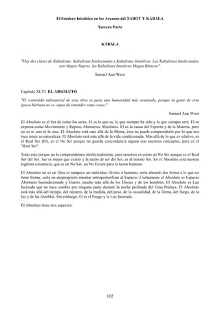 102
El Sendero Iniciático en los Arcanos del TAROT Y KÁBALA
Tercera Parte
KÁBALA
"Hay dos clases de Kabalistas: Kabalistas Intelectuales y Kabalistas Intuitivos. Los Kabalistas Intelectuales
son Magos Negros, los Kabalistas Intuitivos Magos Blancos".
Samael Aun Weor
Capítulo XLVI EL ABSOLUTO
"El contenido substancial de esta obra es para una humanidad más avanzada, porque la gente de esta
época bárbara no es capaz de entender estas cosas."
Samael Aun Weor
El Absoluto es el Ser de todos los seres. El es lo que es, lo que siempre ha sido y lo que siempre será. El se
expresa como Movimiento y Reposo Abstractos Absolutos. El es la causa del Espíritu y de la Materia, pero
no es ni uno ni la otra. El Absoluto está más allá de la Mente, ésta no puede comprenderlo por lo que nos
toca intuir su naturaleza. El Absoluto está más allá de la vida condicionada. Más allá de lo que es relativo, es
el Real Ser (El), es el No Ser porque no guarda concordancia alguna con nuestros conceptos, pero es el
"Real Ser".
Todo esto porque no lo comprendemos intelectualmente, para nosotros es como un No Ser aunque es el Real
Ser del Ser. Ser es mejor que existir y la razón de ser del Ser, es el mismo Ser. En el Absoluto está nuestra
legítima existencia, que es un No Ser, un No Existir para la razón humana.
El Absoluto no es un Dios ni tampoco un individuo Divino o humano; sería absurdo dar forma a lo que no
tiene forma; sería un despropósito intentar antropomorfizar al Espacio. Ciertamente el Absoluto es Espacio
Abstracto Incondicionado y Eterno, mucho más allá de los Dioses y de los hombres. El Absoluto es Luz
Increada que no hace sombra por ninguna parte durante la noche profunda del Gran Pralaya. El Absoluto
está más allá del tiempo, del número, de la medida, del peso, de la casualidad, de la forma, del fuego, de la
luz y de las tinieblas. Sin embargo, El es el Fuego y la Luz Increada.
El Absoluto tiene tres aspectos:
 