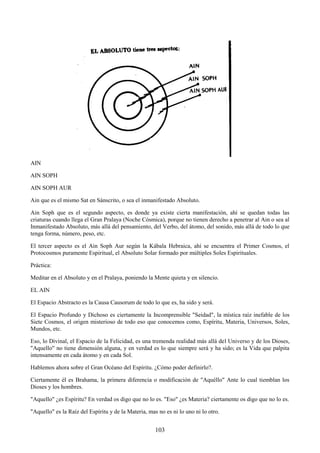 103
AIN
AIN SOPH
AIN SOPH AUR
Ain que es el mismo Sat en Sánscrito, o sea el inmanifestado Absoluto.
Ain Soph que es el segundo aspecto, es donde ya existe cierta manifestación, ahí se quedan todas las
criaturas cuando llega el Gran Pralaya (Noche Cósmica), porque no tienen derecho a penetrar al Ain o sea al
Inmanifestado Absoluto, más allá del pensamiento, del Verbo, del átomo, del sonido, más allá de todo lo que
tenga forma, número, peso, etc.
El tercer aspecto es el Ain Soph Aur según la Kábala Hebraica, ahí se encuentra el Primer Cosmos, el
Protocosmos puramente Espiritual, el Absoluto Solar formado por múltiples Soles Espirituales.
Práctica:
Meditar en el Absoluto y en el Pralaya, poniendo la Mente quieta y en silencio.
EL AIN
El Espacio Abstracto es la Causa Causorum de todo lo que es, ha sido y será.
El Espacio Profundo y Dichoso es ciertamente la Incomprensible "Seidad", la mística raíz inefable de los
Siete Cosmos, el origen misterioso de todo eso que conocemos como, Espíritu, Materia, Universos, Soles,
Mundos, etc.
Eso, lo Divinal, el Espacio de la Felicidad, es una tremenda realidad más allá del Universo y de los Dioses,
"Aquello" no tiene dimensión alguna, y en verdad es lo que siempre será y ha sido; es la Vida que palpita
intensamente en cada átomo y en cada Sol.
Hablemos ahora sobre el Gran Océano del Espíritu. ¿Cómo poder definirlo?.
Ciertamente él es Brahama, la primera diferencia o modificación de "Aquéllo" Ante lo cual tiemblan los
Dioses y los hombres.
"Aquello" ¿es Espíritu? En verdad os digo que no lo es. "Eso" ¿es Materia? ciertamente os digo que no lo es.
"Aquello" es la Raíz del Espíritu y de la Materia, mas no es ni lo uno ni lo otro.
 