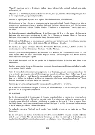 104
"Aquello" trasciende las leyes de número, medida y peso, lado por lado, cantidad, cualidad, ante, atrás,
arriba, abajo, etc.
"Aquello" es lo inmutable en profunda abstracción Divinal, Luz que jamás ha sido creada por ningún Dios
ni por ningún hombre, eso que no tiene nombre.
Brahama es espíritu pero "Aquello" no es espíritu. Ain, el Inmanifestado, es Luz Increada.
El Absoluto es la Vida Libre en su movimiento, es la Suprema Realidad, Espacio Abstracto que sólo se
expresa como Movimiento Abstracto Absoluto, Felicidad sin límites, Omnisciencia total. El Absoluto es
Luz Increada y Plenitud Perfecta, Felicidad Absoluta, Vida Libre en su movimiento, Vida sin condiciones,
sin límites.
En el Absoluto pasamos más allá del Karma y de los Dioses; más allá de la Ley. La Mente y la Conciencia
Individual sólo sirven para mortificarnos la vida. En el Absoluto no tenemos Mente ni Conciencia
Individual. Allí somos el Ser Incondicionado, libre y absolutamente feliz.
El Absoluto es Vida Libre en su movimiento, sin condiciones, sin limitaciones, sin el mortificante temor de
la Ley, vida más allá del Espíritu y de la Materia. Más allá del Karma y del dolor.
El Absoluto es Espacio Abstracto Absoluto, Movimiento Abstracto Absoluto, Libertad Absoluta sin
condiciones, sin reservas, Omnisciencia Absoluta y Felicidad Absoluta.
Tenemos que acabar con el proceso del Yo para entrar en el Absoluto. El Yo humano debe entrar a la casa
de los muertos. Debe ir a la fosa común de los despojos astrales. Debe desintegrarse en el Abismo para que
nazca el Ser lleno de majestad y poder.
Sólo la vida impersonal y el Ser nos pueden dar la Legítima Felicidad de la Gran Vida Libre en su
movimiento.
Batallar, luchar, sufrir, liberarse al fin, perderse como gota diamantina entre el Océano de la Luz Increada,
es ciertamente el mejor anhelo.
Antes de entrar al Absoluto se tiene uno que preparar en la Región de Atala, ahí los seres son incoloros, ahí
vive un hombre que no pudo entrar al Absoluto porque inventó dos palabras: Bien y Mal en lugar de usar
Evolutivo o Involutivo, y creó Karma. La humanidad se ha perjudicado con esas dos palabras, de todo se
dice eso es Malo o eso es Bueno, y ahí se está estancando todo lo que invite al estudio de los Valores
Internos, por ese motivo ese Santo Varón está esperando.
Tenemos que ayudar a que la gente cambie esas dos palabras por Evolutivo e Involutivo.
En el seno del Absoluto existe una gran exaltación, los Paramarthasatyas se van exaltando poco a poco y
pasan más allá de toda posible comprensión.
EL AIN SOPH
De Ain Soph emana toda la Creación, pero la Creación no es igual ni en su esencia ni en potencia al Ain
Soph, quien por medio de su Divina Luz Increada irradia de sí mismo una inteligencia, un poder, que si
originalmente participa de la perfección e infinitud de su creador, por derivarse de El tiene un aspecto finito.
La Kábala llama a esta primera emanación espiritual del Ain Soph, el inefable Anciano de los Días, que es
el Ser de nuestro Ser, el Padre y Madre en nosotros.
No pudiendo expresarse Ain Soph en el Mundo Físico limitado, se expresa por medio de sus "Diez
Sephirotes".
En Ain Soph existe una extraña evolución que ni los Dioses ni los hombres conocen. Más allá del Intimo
está el Logos o Cristo. Más allá del inefable Anciano de los Días está Ain Soph o el Absoluto. A su
exhalación se llama Día Cósmico (Mahamvantara), a su inhalación Noche Cósmica (Gran Pralaya).
 