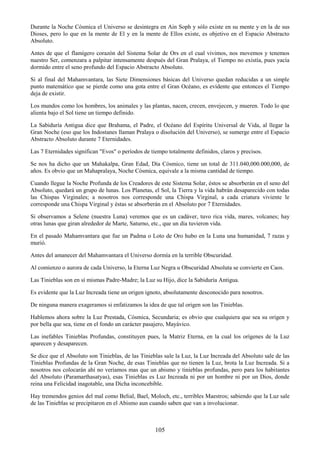105
Durante la Noche Cósmica el Universo se desintegra en Ain Soph y sólo existe en su mente y en la de sus
Dioses, pero lo que en la mente de El y en la mente de Ellos existe, es objetivo en el Espacio Abstracto
Absoluto.
Antes de que el flamígero corazón del Sistema Solar de Ors en el cual vivimos, nos movemos y tenemos
nuestro Ser, comenzara a palpitar intensamente después del Gran Pralaya, el Tiempo no existía, pues yacía
dormido entre el seno profundo del Espacio Abstracto Absoluto.
Si al final del Mahamvantara, las Siete Dimensiones básicas del Universo quedan reducidas a un simple
punto matemático que se pierde como una gota entre el Gran Océano, es evidente que entonces el Tiempo
deja de existir.
Los mundos como los hombres, los animales y las plantas, nacen, crecen, envejecen, y mueren. Todo lo que
alienta bajo el Sol tiene un tiempo definido.
La Sabiduría Antigua dice que Brahama, el Padre, el Océano del Espíritu Universal de Vida, al llegar la
Gran Noche (eso que los Indostanes llaman Pralaya o disolución del Universo), se sumerge entre el Espacio
Abstracto Absoluto durante 7 Eternidades.
Las 7 Eternidades significan "Evos" o períodos de tiempo totalmente definidos, claros y precisos.
Se nos ha dicho que un Mahakalpa, Gran Edad, Día Cósmico, tiene un total de 311.040,000.000,000, de
años. Es obvio que un Mahapralaya, Noche Cósmica, equivale a la misma cantidad de tiempo.
Cuando llegue la Noche Profunda de los Creadores de este Sistema Solar, éstos se absorberán en el seno del
Absoluto, quedará un grupo de lunas. Los Planetas, el Sol, la Tierra y la vida habrán desaparecido con todas
las Chispas Virginales; a nosotros nos corresponde una Chispa Virginal, a cada criatura viviente le
corresponde una Chispa Virginal y éstas se absorberán en el Absoluto por 7 Eternidades.
Si observamos a Selene (nuestra Luna) veremos que es un cadáver, tuvo rica vida, mares, volcanes; hay
otras lunas que giran alrededor de Marte, Saturno, etc., que un día tuvieron vida.
En el pasado Mahamvantara que fue un Padma o Loto de Oro hubo en la Luna una humanidad, 7 razas y
murió.
Antes del amanecer del Mahamvantara el Universo dormía en la terrible Obscuridad.
Al comienzo o aurora de cada Universo, la Eterna Luz Negra u Obscuridad Absoluta se convierte en Caos.
Las Tinieblas son en sí mismas Padre-Madre; la Luz su Hijo, dice la Sabiduría Antigua.
Es evidente que la Luz Increada tiene un origen ignoto, absolutamente desconocido para nosotros.
De ninguna manera exageramos si enfatizamos la idea de que tal origen son las Tinieblas.
Hablemos ahora sobre la Luz Prestada, Cósmica, Secundaria; es obvio que cualquiera que sea su origen y
por bella que sea, tiene en el fondo un carácter pasajero, Mayávico.
Las inefables Tinieblas Profundas, constituyen pues, la Matriz Eterna, en la cual los orígenes de la Luz
aparecen y desaparecen.
Se dice que el Absoluto son Tinieblas, de las Tinieblas sale la Luz, la Luz Increada del Absoluto sale de las
Tinieblas Profundas de la Gran Noche, de esas Tinieblas que no tienen la Luz, brota la Luz Increada. Si a
nosotros nos colocarán ahí no veríamos mas que un abismo y tinieblas profundas, pero para los habitantes
del Absoluto (Paramarthasatyas), esas Tinieblas es Luz Increada ni por un hombre ni por un Dios, donde
reina una Felicidad inagotable, una Dicha inconcebible.
Hay tremendos genios del mal como Belial, Bael, Moloch, etc., terribles Maestros; sabiendo que la Luz sale
de las Tinieblas se precipitaron en el Abismo aun cuando saben que van a involucionar.
 