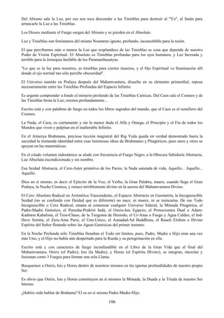 106
Del Abismo sale la Luz, por eso nos toca descender a las Tinieblas para destruir al "Yo", al Satán para
arrancarle la Luz a las Tinieblas.
Los Dioses mediante el Fuego surgen del Abismo y se pierden en el Absoluto.
Luz y Tinieblas son fenómenos del mismo Noumeno ignoto, profundo, inconcebible para la razón.
El que percibamos más o menos la Luz que resplandece de las Tinieblas es cosa que depende de nuestro
Poder de Visión Espiritual. El Absoluto es Tinieblas profundas para los ojos humanos, y Luz Increada y
terrible para la Jerarquía Inefable de los Paramarthasatyas.
"Lo que es la luz para nosotros, es tinieblas para ciertos insectos, y el Ojo Espiritual ve Iluminación allí
donde el ojo normal tan sólo percibe obscuridad".
El Universo sumido en Pralaya después del Mahamvantara, disuelto en su elemento primordial, reposa
necesariamente entre las Tinieblas Profundas del Espacio Infinito.
Es urgente comprender a fondo el misterio profundo de las Tinieblas Caóticas. Del Caos sale el Cosmos y de
las Tinieblas brota la Luz; oremos profundamente...
Escrito está y con palabras de fuego en todos los libros sagrados del mundo, que el Caos es el semillero del
Cosmos.
La Nada, el Caos, es ciertamente y sin la menor duda el Alfa y Omega, el Principio y el Fin de todos los
Mundos que viven y palpitan en el inalterable Infinito.
En el Aitareya Brahmana, preciosa lección magistral del Rig Veda queda en verdad demostrado hasta la
saciedad la tremenda identidad entre esas luminosas ideas de Brahmanes y Pitagóricos, pues unos y otros se
apoyan en las matemáticas.
En el citado volumen indostánico se alude con frecuencia al Fuego Negro, a la Obscura Sabiduría Abstracta,
Luz Absoluta incondicionada y sin nombre.
Esa Seidad Abstracta, el Cero-Aster primitivo de los Parsis, la Nada saturada de vida, Aquello... Aquello...
Aquello.
Dios en sí mismo, es decir el Ejército de la Voz, el Verbo, la Gran Palabra, muere, cuando llega el Gran
Pralaya, la Noche Cósmica, y renace terriblemente divino en la aurora del Mahamvantara Divino.
El Cero Absoluto Radical en Aritmética Trascendente, el Espacio Abstracto en Geometría, la Incognoscible
Seidad (no se confunda con Deidad que es diferente) no nace, ni muere, ni se reencarna. De ese Todo
Incognoscible o Cero Radical, emana al comenzar cualquier Universo Sideral, la Mónada Pitagórica, el
Padre-Madre Gnóstico, el Purusha-Prakriti Indú, el Osiris-Isis Egipcio, el Protocosmos Dual o Adam-
Kadmon Kabalista, el Teos-Chaos, de la Teogonía de Hesíodo, el Ur-Anas o Fuego y Agua Caldeo, el Iod-
Heve Semita, el Zeru-Ama Parsi, el Uno-Unico, el Aunadad-Ad Buddhista, el Ruach Elohim o Divino
Espíritu del Señor flotando sobre las Aguas Genésicas del primer instante.
En la Noche Profunda sólo Tinieblas llenaban el Todo sin límites; pues, Padre, Madre e Hijo eran una vez
más Uno, y el Hijo no había aún despertado para la Rueda y su peregrinación en ella.
Escrito está y con caracteres de fuego inconfundible en el Libro de la Gran Vida que al final del
Mahamvantara, Osiris (el Padre), Isis (la Madre), y Horus (el Espíritu Divino), se integran, mezclan y
fusionan como 3 Fuegos para formar una sola Llama.
Busquemos a Osiris, Isis y Horus dentro de nosotros mismos en las ignotas profundidades de nuestro propio
Ser.
Es obvio que Osiris, Isis y Horus constituyen en sí mismos la Mónada, la Duada y la Tríada de nuestro Ser
Interno.
¿Habéis oído hablar de Brahama? El es en sí mismo Padre-Madre-Hijo.
 
