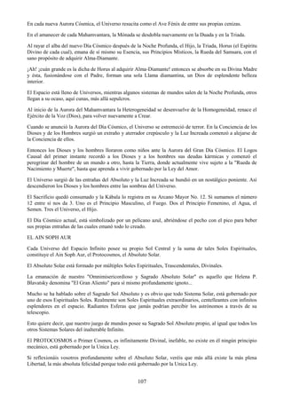 107
En cada nueva Aurora Cósmica, el Universo resucita como el Ave Fénix de entre sus propias cenizas.
En el amanecer de cada Mahamvantara, la Mónada se desdobla nuevamente en la Duada y en la Triada.
Al rayar el alba del nuevo Día Cósmico después de la Noche Profunda, el Hijo, la Triada, Horus (el Espíritu
Divino de cada cual), emana de sí mismo su Esencia, sus Principios Místicos, la Rueda del Samsara, con el
sano propósito de adquirir Alma-Diamante.
¡Ah! ¡cuán grande es la dicha de Horus al adquirir Alma-Diamante! entonces se absorbe en su Divina Madre
y ésta, fusionándose con el Padre, forman una sola Llama diamantina, un Dios de esplendente belleza
interior.
El Espacio está lleno de Universos, mientras algunos sistemas de mundos salen de la Noche Profunda, otros
llegan a su ocaso, aquí cunas, más allá sepulcros.
Al inicio de la Aurora del Mahamvantara la Heterogeneidad se desenvuelve de la Homogeneidad, renace el
Ejército de la Voz (Dios), para volver nuevamente a Crear.
Cuando se anunció la Aurora del Día Cósmico, el Universo se estremeció de terror. En la Conciencia de los
Dioses y de los Hombres surgió un extraño y aterrador crepúsculo y la Luz Increada comenzó a alejarse de
la Conciencia de ellos.
Entonces los Dioses y los hombres lloraron como niños ante la Aurora del Gran Día Cósmico. El Logos
Causal del primer instante recordó a los Dioses y a los hombres sus deudas kármicas y comenzó el
peregrinar del hombre de un mundo a otro, hasta la Tierra, donde actualmente vive sujeto a la "Rueda de
Nacimiento y Muerte", hasta que aprenda a vivir gobernado por la Ley del Amor.
El Universo surgió de las entrañas del Absoluto y la Luz Increada se hundió en un nostálgico poniente. Así
descendieron los Dioses y los hombres entre las sombras del Universo.
El Sacrificio quedó consumado y la Kábala lo registra en su Arcano Mayor No. 12. Si sumamos el número
12 entre sí nos da 3. Uno es el Principio Masculino, el Fuego. Dos el Principio Femenino, el Agua, el
Semen. Tres el Universo, el Hijo.
El Día Cósmico actual, está simbolizado por un pelícano azul, abriéndose el pecho con el pico para beber
sus propias entrañas de las cuales emanó todo lo creado.
EL AIN SOPH AUR
Cada Universo del Espacio Infinito posee su propio Sol Central y la suma de tales Soles Espirituales,
constituye el Ain Soph Aur, el Protocosmos, el Absoluto Solar.
El Absoluto Solar está formado por múltiples Soles Espirituales, Trascendentales, Divinales.
La emanación de nuestro "Omnimisericordioso y Sagrado Absoluto Solar" es aquello que Helena P.
Blavatsky denomina "El Gran Aliento" para sí mismo profundamente ignoto...
Mucho se ha hablado sobre el Sagrado Sol Absoluto y es obvio que todo Sistema Solar, está gobernado por
uno de esos Espirituales Soles. Realmente son Soles Espirituales extraordinarios, centelleantes con infinitos
esplendores en el espacio. Radiantes Esferas que jamás podrían percibir los astrónomos a través de su
telescopio.
Esto quiere decir, que nuestro juego de mundos posee su Sagrado Sol Absoluto propio, al igual que todos los
otros Sistemas Solares del inalterable Infinito.
El PROTOCOSMOS o Primer Cosmos, es infinitamente Divinal, inefable, no existe en él ningún principio
mecánico, está gobernado por la Unica Ley.
Si reflexionáis vosotros profundamente sobre el Absoluto Solar, veréis que más allá existe la más plena
Libertad, la más absoluta felicidad porque todo está gobernado por la Unica Ley.
 