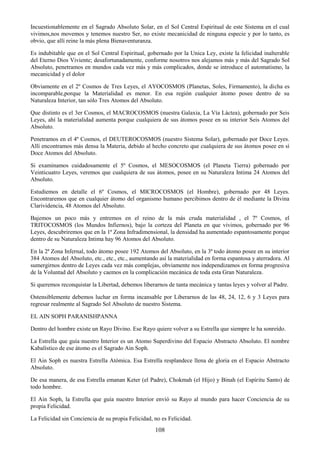 108
Incuestionablemente en el Sagrado Absoluto Solar, en el Sol Central Espiritual de este Sistema en el cual
vivimos,nos movemos y tenemos nuestro Ser, no existe mecanicidad de ninguna especie y por lo tanto, es
obvio, que allí reine la más plena Bienaventuranza.
Es indubitable que en el Sol Central Espiritual, gobernado por la Unica Ley, existe la felicidad inalterable
del Eterno Dios Viviente; desafortunadamente, conforme nosotros nos alejamos más y más del Sagrado Sol
Absoluto, penetramos en mundos cada vez más y más complicados, donde se introduce el automatismo, la
mecanicidad y el dolor
Obviamente en el 2º Cosmos de Tres Leyes, el AYOCOSMOS (Planetas, Soles, Firmamento), la dicha es
incomparable,porque la Materialidad es menor. En esa región cualquier átomo posee dentro de su
Naturaleza Interior, tan sólo Tres Atomos del Absoluto.
Que distinto es el 3er Cosmos, el MACROCOSMOS (nuestra Galaxia, La Vía Láctea), gobernado por Seis
Leyes, ahí la materialidad aumenta porque cualquiera de sus átomos posee en su interior Seis Atomos del
Absoluto.
Penetramos en el 4º Cosmos, el DEUTEROCOSMOS (nuestro Sistema Solar), gobernado por Doce Leyes.
Allí encontramos más densa la Materia, debido al hecho concreto que cualquiera de sus átomos posee en sí
Doce Atomos del Absoluto.
Si examinamos cuidadosamente el 5º Cosmos, el MESOCOSMOS (el Planeta Tierra) gobernado por
Veinticuatro Leyes, veremos que cualquiera de sus átomos, posee en su Naturaleza Intima 24 Atomos del
Absoluto.
Estudiemos en detalle el 6º Cosmos, el MICROCOSMOS (el Hombre), gobernado por 48 Leyes.
Encontraremos que en cualquier átomo del organismo humano percibimos dentro de él mediante la Divina
Clarividencia, 48 Atomos del Absoluto.
Bajemos un poco más y entremos en el reino de la más cruda materialidad , el 7º Cosmos, el
TRITOCOSMOS (los Mundos Infiernos), bajo la corteza del Planeta en que vivimos, gobernado por 96
Leyes, descubriremos que en la 1ª Zona Infradimensional, la densidad ha aumentado espantosamente porque
dentro de su Naturaleza Intima hay 96 Atomos del Absoluto.
En la 2ª Zona Infernal, todo átomo posee 192 Atomos del Absoluto, en la 3ª todo átomo posee en su interior
384 Atomos del Absoluto, etc., etc., etc., aumentando así la materialidad en forma espantosa y aterradora. Al
sumergirnos dentro de Leyes cada vez más complejas, obviamente nos independizamos en forma progresiva
de la Voluntad del Absoluto y caemos en la complicación mecánica de toda esta Gran Naturaleza.
Si queremos reconquistar la Libertad, debemos liberarnos de tanta mecánica y tantas leyes y volver al Padre.
Ostensiblemente debemos luchar en forma incansable por Liberarnos de las 48, 24, 12, 6 y 3 Leyes para
regresar realmente al Sagrado Sol Absoluto de nuestro Sistema.
EL AIN SOPH PARANISHPANNA
Dentro del hombre existe un Rayo Divino. Ese Rayo quiere volver a su Estrella que siempre le ha sonreído.
La Estrella que guía nuestro Interior es un Atomo Superdivino del Espacio Abstracto Absoluto. El nombre
Kabalístico de ese átomo es el Sagrado Ain Soph.
El Ain Soph es nuestra Estrella Atómica. Esa Estrella resplandece llena de gloria en el Espacio Abstracto
Absoluto.
De esa manera, de esa Estrella emanan Keter (el Padre), Chokmah (el Hijo) y Binah (el Espíritu Santo) de
todo hombre.
El Ain Soph, la Estrella que guía nuestro Interior envió su Rayo al mundo para hacer Conciencia de su
propia Felicidad.
La Felicidad sin Conciencia de su propia Felicidad, no es Felicidad.
 