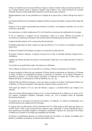 109
El Rayo (el Espíritu) tuvo Conciencia Mineral, Vegetal y Animal. Cuando el Rayo encarnó por primera vez
en el cuerpo humano salvaje y primitivo, despertó como hombre y tuvo Auto-Conciencia de su propia
Felicidad. Entonces el Rayo pudo haber regresado a la Estrella que guía su Interior.
Desgraciadamente entre el seno profundo de la vorágine de la espesa selva, el Deseo Salvaje hizo nacer el
Yo.
Las Fuerzas Instintivas de la Naturaleza atraparon la Mente inocente del hombre y surgió el falso miraje del
Deseo.
Entonces el Yo se siguió reencarnando para satisfacer sus Deseos. Así quedamos sometidos a la Ley de la
Evolución y del Karma.
Las experiencias y el dolor complicaron al Yo; La Evolución es un proceso de complicación de la energía.
El Yo se robusteció y complicó con las experiencias. Ahora ya es tarde. Millones de personas se
convirtieron en monstruosos Demonios. Sólo una Revolución tremenda puede salvarnos del Abismo.
Cuando el hombre disuelve el Yo, entonces hay Revolución total.
El hombre puede dejar de sufrir, cuando sea capaz de disolver el Yo. El dolor es el resultado de nuestras
malas obras.
El dolor es de Satán (Yo Psicológico), porque él es el que hace las obras del mal.
El Espacio Abstracto Absoluto, el Espíritu Universal de la Vida, es Felicidad Absoluta, Suprema Paz y
Abundancia.
Aquellos que forman del dolor una mística, son masoquistas. Satán fue y es el creador del dolor. El dolor es
satánico.
Con el dolor no se puede liberar nadie. Necesitamos ser Alkimistas.
Con la Alkimia se disuelve el Yo, la raíz del Yo es el Deseo, el Deseo se transmuta con la Alkimia.
Si quieres aniquilar el Deseo hay que transmutar. El Deseo Sexual se transforma en Voluntad y la Voluntad
es Fuego. El Deseo de Acumulación (Codicia) se transmuta en Altruísmo. La Ira (Deseo Frustrado), se
transmuta en Dulzura. La Envidia (Deseo Frustrado) se transmuta en Alegría por el Bien Ajeno. Las
Palabras del Deseo se transmutan en Verbo de Sabiduría, etc., etc., etc.
Analizad todos los Defectos humanos y vereís que tienen su asiento en el Deseo. Transmutad el Deseo con
la Alkimia, y el Deseo se aniquilará. Todo aquel que aniquile el Deseo, disuelve el Yo.
Todo aquel que disuelve el Yo se salva del Abismo y regresa a su Estrella Interior que siempre le ha
sonreído.
Sólo con la Santa Alkimia podemos disolver el Yo. La base fundamental de la Alkimia es el Arcano A.Z.F.
Los Angeles, Arcángeles, Serafines, Potestades, Tronos, etc., son el resultado exacto de tremendas
Revoluciones Interiores.
Ya pasamos por la Involución (el descenso del Espíritu a la Materia). Ya sufrimos horriblemente en la
Evolución (proceso de complicación de la Energía).
Es urgente ahora una Revolución Total (la Disolución del Yo). Nadie puede ser feliz hasta que llegue a su
Estrella Interior. Sólo a base de Revoluciones Internas vamos regresando al Atomo Superdivino poco a
poco, pasamos por los Estados Angélicos, Arcangélicos, Serafínicos, Logoicos, etc., hasta que al fin el Rayo
se fundirá en su Estrella, el Ain Soph, que resplandece de Felicidad.
El Abismo es terriblemente doloroso. La antítesis horrible del Ain Soph, es el Abismo, los Kliphos de la
Kábala. Los Kliphos son atómicos, Tenebrosos del Sendero Lunar.
 