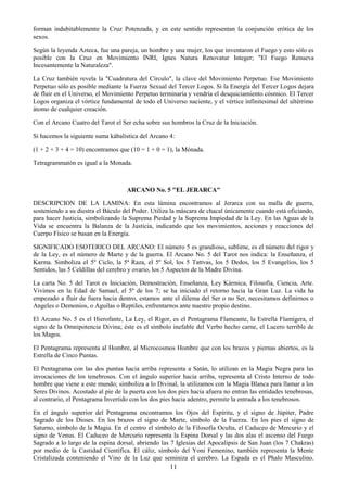 11
forman indubitablemente la Cruz Potenzada, y en este sentido representan la conjunción erótica de los
sexos.
Según la leyenda Azteca, fue una pareja, un hombre y una mujer, los que inventaron el Fuego y esto sólo es
posible con la Cruz en Movimiento INRI, Ignes Natura Renovatur Integer; "El Fuego Renueva
Incesantemente la Naturaleza".
La Cruz también revela la "Cuadratura del Círculo", la clave del Movimiento Perpetuo. Ese Movimiento
Perpetuo sólo es posible mediante la Fuerza Sexual del Tercer Logos. Si la Energía del Tercer Logos dejara
de fluir en el Universo, el Movimiento Perpetuo terminaría y vendría el desquiciamiento cósmico. El Tercer
Logos organiza el vórtice fundamental de todo el Universo naciente, y el vértice infínitesimal del ultérrimo
átomo de cualquier creación.
Con el Arcano Cuatro del Tarot el Ser echa sobre sus hombros la Cruz de la Iniciación.
Si hacemos la siguiente suma kábalistica del Arcano 4:
(1 + 2 + 3 + 4 = 10) encontramos que (10 = 1 + 0 = 1), la Mónada.
Tetragrammatón es igual a la Monada.
ARCANO No. 5 "EL JERARCA"
DESCRIPCION DE LA LAMINA: En esta lámina encontramos al Jerarca con su malla de guerra,
sosteniendo a su diestra el Báculo del Poder. Utiliza la máscara de chacal únicamente cuando está oficiando,
para hacer Justicia, simbolizando la Suprema Piedad y la Suprema Impiedad de la Ley. En las Aguas de la
Vida se encuentra la Balanza de la Justicia, indicando que los movimientos, acciones y reacciones del
Cuerpo Físico se basan en la Energía.
SIGNIFICADO ESOTERICO DEL ARCANO: El número 5 es grandioso, sublime, es el número del rigor y
de la Ley, es el número de Marte y de la guerra. El Arcano No. 5 del Tarot nos indica: la Enseñanza, el
Karma. Simboliza el 5º Ciclo, la 5ª Raza, el 5º Sol, los 5 Tattvas, los 5 Dedos, los 5 Evangelios, los 5
Sentidos, las 5 Celdillas del cerebro y ovario, los 5 Aspectos de la Madre Divina.
La carta No. 5 del Tarot es Iniciación, Demostración, Enseñanza, Ley Kármica, Filosofía, Ciencia, Arte.
Vivimos en la Edad de Samael, el 5º de los 7; se ha iniciado el retorno hacia la Gran Luz. La vida ha
empezado a fluir de fuera hacia dentro, estamos ante el dilema del Ser o no Ser, necesitamos definirnos o
Angeles o Demonios, o Aguilas o Reptiles, enfrentarnos ante nuestro propio destino.
El Arcano No. 5 es el Hierofante, La Ley, el Rigor, es el Pentagrama Flameante, la Estrella Flamígera, el
signo de la Omnipotencia Divina; éste es el símbolo inefable del Verbo hecho carne, el Lucero terrible de
los Magos.
El Pentagrama representa al Hombre, al Microcosmos Hombre que con los brazos y piernas abiertos, es la
Estrella de Cinco Puntas.
El Pentagrama con las dos puntas hacia arriba representa a Satán, lo utilizan en la Magia Negra para las
invocaciones de los tenebrosos. Con el ángulo superior hacia arriba, representa al Cristo Interno de todo
hombre que viene a este mundo; simboliza a lo Divinal, la utilizamos con la Magia Blanca para llamar a los
Seres Divinos. Acostado al pie de la puerta con los dos pies hacia afuera no entran las entidades tenebrosas,
al contrario, el Pentagrama Invertido con los dos pies hacia adentro, permite la entrada a los tenebrosos.
En el ángulo superior del Pentagrama encontramos los Ojos del Espíritu, y el signo de Júpiter, Padre
Sagrado de los Dioses. En los brazos el signo de Marte, símbolo de la Fuerza. En los pies el signo de
Saturno, símbolo de la Magia. En el centro el símbolo de la Filosofía Oculta, el Caduceo de Mercurio y el
signo de Venus. El Caduceo de Mercurio representa la Espina Dorsal y las dos alas el ascenso del Fuego
Sagrado a lo largo de la espina dorsal, abriendo las 7 Iglesias del Apocalipsis de San Juan (los 7 Chakras)
por medio de la Castidad Científica. El cáliz, símbolo del Yoni Femenino, también representa la Mente
Cristalizada conteniendo el Vino de la Luz que seminiza el cerebro. La Espada es el Phalo Masculino.
 