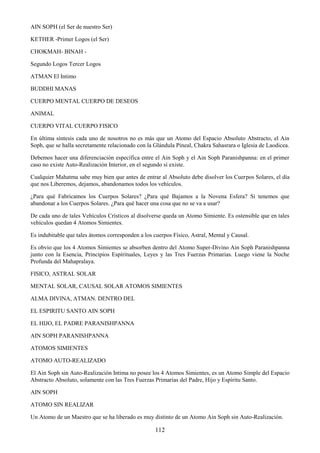 112
AIN SOPH (el Ser de nuestro Ser)
KETHER -Primer Logos (el Ser)
CHOKMAH- BINAH -
Segundo Logos Tercer Logos
ATMAN El Intimo
BUDDHI MANAS
CUERPO MENTAL CUERPO DE DESEOS
ANIMAL
CUERPO VITAL CUERPO FISICO
En última síntesis cada uno de nosotros no es más que un Atomo del Espacio Absoluto Abstracto, el Ain
Soph, que se halla secretamente relacionado con la Glándula Pineal, Chakra Sahasrara o Iglesia de Laodicea.
Debemos hacer una diferenciación específica entre el Ain Soph y el Ain Soph Paranishpanna: en el primer
caso no existe Auto-Realización Interior, en el segundo sí existe.
Cualquier Mahatma sabe muy bien que antes de entrar al Absoluto debe disolver los Cuerpos Solares, el día
que nos Liberemos, dejamos, abandonamos todos los vehículos.
¿Para qué Fabricamos los Cuerpos Solares? ¿Para qué Bajamos a la Novena Esfera? Si tenemos que
abandonar a los Cuerpos Solares. ¿Para qué hacer una cosa que no se va a usar?
De cada uno de tales Vehículos Crísticos al disolverse queda un Atomo Simiente. Es ostensible que en tales
vehículos quedan 4 Atomos Simientes.
Es indubitable que tales átomos corresponden a los cuerpos Físico, Astral, Mental y Causal.
Es obvio que los 4 Atomos Simientes se absorben dentro del Atomo Super-Divino Ain Soph Paranishpanna
junto con la Esencia, Principios Espírituales, Leyes y las Tres Fuerzas Primarias. Luego viene la Noche
Profunda del Mahapralaya.
FISICO, ASTRAL SOLAR
MENTAL SOLAR, CAUSAL SOLAR ATOMOS SIMIENTES
ALMA DIVINA, ATMAN. DENTRO DEL
EL ESPIRITU SANTO AIN SOPH
EL HIJO, EL PADRE PARANISHPANNA
AIN SOPH PARANISHPANNA
ATOMOS SIMIENTES
ATOMO AUTO-REALIZADO
El Ain Soph sin Auto-Realización Intima no posee los 4 Atomos Simientes, es un Atomo Simple del Espacio
Abstracto Absoluto, solamente con las Tres Fuerzas Primarias del Padre, Hijo y Espíritu Santo.
AIN SOPH
ATOMO SIN REALIZAR
Un Atomo de un Maestro que se ha liberado es muy distinto de un Atomo Ain Soph sin Auto-Realización.
 