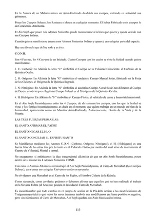 113
En la Aurora de un Mahamvantara un Auto-Realizado desdobla sus cuerpos, entrando en actividad sus
gérmenes.
Posee los Cuerpos Solares, los Restaura si desea en cualquier momento. El haber Fabricado esos cuerpos le
da Conciencia Autónoma.
El Ain Soph que posee Los Atomos Simientes puede reencarnarse a la hora que quiera y queda vestido con
sus Cuerpos Solares.
Cuando quiera manifestarse emana esos Atomos Simientes Solares y aparece en cualquier parte del espacio.
Hay una fórmula que define todo y es ésta:
C.O.N.H.
Son 4 Fuerzas, los 4 Cuerpos de un Iniciado. Cuatro Cuerpos con los cuales se viste la Seidad cuando quiere
manifestarse.
1. C. Carbono: En Alkimia la letra "C" simboliza el Cuerpo de la Voluntad Consciente, el Carbono de la
Química Oculta.
2. O. Oxígeno: En Alkimia la letra "O" simboliza el verdadero Cuerpo Mental Solar, fabricado en la Forja
de los Cíclopes, el Oxígeno de la Química Sagrada.
3. N. Nitrógeno: En Alkimia la letra "N" simboliza al auténtico Cuerpo Astral Solar, tan diferente al Cuerpo
de Deseo; es obvio que el legítimo Cuerpo Sideral es el Nitrógeno de la Química Oculta.
4. H. Hidrógeno: En Alkimia la "H" simboliza el Cuerpo Físico, el vehículo de carne y hueso tridimensional.
En el Ain Soph Paranishpanna están los 4 Cuerpos, de ahí emanan los cuerpos, con los que la Seidad se
viste; y los fabrica instantáneamente, es decir en el momento que quiera trabajar en un mundo en bien de la
humanidad, apareciendo como un Maestro Auto-Realizado, Autoconsciente, Dueño de la Vida y de la
Muerte.
LAS TRES FUERZAS PRIMARIAS:
EL SANTO AFIRMAR EL PADRE
EL SANTO NEGAR EL HIJO
EL SANTO CONCILIAR EL ESPIRITU SANTO
Se Manifiestan mediante los Atomos C.O.N. (Carbono, Oxígeno, Nitrógeno); el H. (Hidrógeno) es una
fuerza libre de las otras tres por lo tanto es el Vehículo Físico por medio del cual sirve de instrumento al
Cuerpo de Voluntad, Mental y Astral.
No exageramos si enfatizamos la idea trascendental alkimista de que un Ain Soph Paranishpanna, posee
dentro de sí mismo los 4 Atomos Simientes CONH.
Con estos 4 Atomos Alkímicos reconstruye el Ain Soph Paranishpanna, el Carro de Mercabah (los Cuerpos
Solares), para entrar en cualquier Universo cuando es necesario.
No olvidemos que Mercabah es el Carro de los Siglos, el Hombre Celeste de la Kábala.
Como secuencia, como corolario, podemos y debemos afirmar que aquellos que no han realizado el trabajo
en la Novena Esfera (el Sexo) no poseen en realidad el Carro de Mercabah.
Es incuestionable que todo cambia en el campo de acción de la Pra-kriti debido a las modificaciones de
Traigunamayashakti y que todos los seres humanos también nos modificamos en forma positiva o negativa,
pero sino fabricamos el Carro de Mercabah, Ain Soph quedará sin Auto-Realización Intima.
 