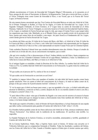 116
¿Dónde encontraremos el Centro de Gravedad del Triángulo Mágico? Obviamente, se lo encuentra en el
Sexo, porque de ahí viene el Nacimiento, la Muerte y la Regeneración. Todo gira a través del Sexo, es decir,
el Tercer Triángulo tiene como Centro de Gravedad el Sexo, o sea Yesod, que es la Fuerza del Tercer
Logos, la Potencia Sexual.
De esta manera hemos encontrado que hay Tres Centros de Gravedad Básicos en todo este Arbol de la Vida:
En el Primer Triángulo es Kether, el Viejo de los Siglos, el Centro de Gravedad del 1er. Logos. En el
Segundo Triángulo Chokmah, el Cristo Cósmico, el 2º Logos tiene su centro de Gravedad en el Alma
Humana, Tiphereth. En el Tercer Triángulo, se convierte Jesod en el Centro de Gravedad del Espíritu Santo,
el 3er. Logos; es mediante la Fuerza Sexual que surge la vida, que surge el Cuerpo Físico y que surgen todos
los organismos que tiene vida. Malchuth, ya es el Mundo Físico, que no podría existir sin la presencia del
Sexo, puesto que somos hijos de un hombre y una mujer. Así pues Jesod es el fundamento del 3er. Logos,
centro donde gravita la Fuerza Sexual del 3er. Logos.
Los árboles del Eden son dos: El Arbol de la Ciencia del Bien y del Mal, y el Arbol de la Vida. El Arbol de
la Ciencia del Bien y del Mal, es el Sexo y este Arbol del Conocimiento está representado por los Organos
sexuales. El Arbol de la Vida es el Ser y está representado en nuestro Cuerpo Físico por la Columna Espinal.
Toda verdadera Doctrina Cultural tiene que estudiar detenidamente estos dos Arboles. Porque el estudio de
un árbol con el olvido del otro, da un conocimiento incompleto, que es inútil.
¿De qué sirve estudiar al Ser si desconocemos el Sexo? Ambos árboles son del Eden y hasta comparten sus
raíces. Estas son las 2 Grandes Columnas Torales de la Logia Blanca: Sabiduría y Amor. La Sabiduría es el
Arbol de la Ciencia del Bien y del Mal y el Amor es el Arbol de la Vida.
En el antiguo Egipto se estudiaba a fondo la Doctrina de los Dos Arboles. La sombra fatal del Arbol de la
Vida es el Yo. La sombra fatal del Arbol del Conocimiento es la Fornicación. La gente toma las sombras por
la realidad.
"El que acaba con el proceso del Yo, realiza al Ser en sí mismo".
"El que acaba con la Fornicación se convierte en un Cristo".
"Y también le impuso Jehová Dios este mandato al hombre: de todo árbol del huerto puedes comer hasta
quedar satisfecho. Pero en cuanto al árbol del conocimiento de lo bueno y lo malo no debes comer de él,
porque el día que comas de él positivamente morirás". (Génesis 2: 16-17).
"Y vio la mujer que el árbol era bueno para comer, y que era agradable a los ojos, y el árbol codiciable para
alcanzar la Sabiduría; y tomó de su fruto y comió; después dio de el a su marido cuando él estuvo con ella y
él empezó a comerlo".(Gen.3: 6).
"Y pasó Jehová Dios a decir: mira que el hombre ha llegado a ser como uno de nosotros al conocer lo bueno
y lo malo, y ahora para que no alargue la mano y efectivamente tome fruto también del Arbol de la Vida y
coma y viva hasta tiempo indefinido".
"De modo que expulsó al hombre y situó al Oriente del huerto Querubines y la hoja llameante de una espada
que daba vueltas continuamente para guardar el Camino del Arbol de la Vida". (Gen 3: 22-24).
Si el hombre hubiera podido comer de los frutos deliciosos del Arbol de la Vida, entonces tendríamos ahora
"Dioses Fornicarios". Esa hubiera sido la maldición de las maldiciones. El sacrificio más terrible. Lo
imposible.
La Espada Flamígera de la Justicia Cósmica, se revuelve encendida, amenazadora y terrible, guardando el
Camino del Arbol de la Vida.
De la Corona Sephirótica: Padre, Hijo y Espíritu Santo nació el Intimo. El Intimo esta envuelto en 6
Vehículos Inferiores que se compenetran formando el Hombre. Todas las facultades y poderes del Intimo,
son los Frutos del Arbol de la Vida. Cuando el Hombre regrese al Edem (por el mismo camino que salió),
 