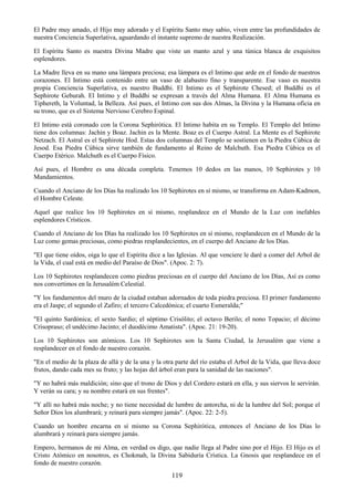 119
El Padre muy amado, el Hijo muy adorado y el Espíritu Santo muy sabio, viven entre las profundidades de
nuestra Conciencia Superlativa, aguardando el instante supremo de nuestra Realización.
El Espíritu Santo es nuestra Divina Madre que viste un manto azul y una túnica blanca de exquisitos
esplendores.
La Madre lleva en su mano una lámpara preciosa; esa lámpara es el Intimo que arde en el fondo de nuestros
corazones. El Intimo está contenido entre un vaso de alabastro fino y transparente. Ese vaso es nuestra
propia Conciencia Superlativa, es nuestro Buddhi. El Intimo es el Sephirote Chesed; el Buddhi es el
Sephirote Geburah. El Intimo y el Buddhi se expresan a través del Alma Humana. El Alma Humana es
Tiphereth, la Voluntad, la Belleza. Así pues, el Intimo con sus dos Almas, la Divina y la Humana oficia en
su trono, que es el Sistema Nervioso Cerebro Espinal.
El Intimo está coronado con la Corona Sephirótica. El Intimo habita en su Templo. El Templo del Intimo
tiene dos columnas: Jachin y Boaz. Jachin es la Mente. Boaz es el Cuerpo Astral. La Mente es el Sephirote
Netzach. El Astral es el Sephirote Hod. Estas dos columnas del Templo se sostienen en la Piedra Cúbica de
Jesod. Esa Piedra Cúbica sirve también de fundamento al Reino de Malchuth. Esa Piedra Cúbica es el
Cuerpo Etérico. Malchuth es el Cuerpo Físico.
Así pues, el Hombre es una década completa. Tenemos 10 dedos en las manos, 10 Sephirotes y 10
Mandamientos.
Cuando el Anciano de los Días ha realizado los 10 Sephirotes en sí mismo, se transforma en Adam-Kadmon,
el Hombre Celeste.
Aquel que realice los 10 Sephirotes en sí mismo, resplandece en el Mundo de la Luz con inefables
esplendores Crísticos.
Cuando el Anciano de los Días ha realizado los 10 Sephirotes en sí mismo, resplandecen en el Mundo de la
Luz como gemas preciosas, como piedras resplandecientes, en el cuerpo del Anciano de los Días.
"El que tiene oídos, oiga lo que el Espíritu dice a las Iglesias. Al que venciere le daré a comer del Arbol de
la Vida, el cual está en medio del Paraíso de Dios". (Apoc. 2: 7).
Los 10 Sephirotes resplandecen como piedras preciosas en el cuerpo del Anciano de los Días, Así es como
nos convertimos en la Jerusalém Celestial.
"Y los fundamentos del muro de la ciudad estaban adornados de toda piedra preciosa. El primer fundamento
era el Jaspe; el segundo el Zafiro; el tercero Calcedónica; el cuarto Esmeralda;"
"El quinto Sardónica; el sexto Sardio; el séptimo Crisólito; el octavo Berilo; el nono Topacio; el décimo
Crisopraso; el undécimo Jacinto; el duodécimo Amatista". (Apoc. 21: 19-20).
Los 10 Sephirotes son atómicos. Los 10 Sephirotes son la Santa Ciudad, la Jerusalém que viene a
resplandecer en el fondo de nuestro corazón.
"En el medio de la plaza de allá y de la una y la otra parte del río estaba el Arbol de la Vida, que lleva doce
frutos, dando cada mes su fruto; y las hojas del árbol eran para la sanidad de las naciones".
"Y no habrá más maldición; sino que el trono de Dios y del Cordero estará en ella, y sus siervos le servirán.
Y verán su cara; y su nombre estará en sus frentes".
"Y allí no habrá más noche; y no tiene necesidad de lumbre de antorcha, ni de la lumbre del Sol; porque el
Señor Dios los alumbrará; y reinará para siempre jamás". (Apoc. 22: 2-5).
Cuando un hombre encarna en sí mismo su Corona Sephirótica, entonces el Anciano de los Días lo
alumbrará y reinará para siempre jamás.
Empero, hermanos de mi Alma, en verdad os digo, que nadie llega al Padre sino por el Hijo. El Hijo es el
Cristo Atómico en nosotros, es Chokmah, la Divina Sabiduría Crística. La Gnosis que resplandece en el
fondo de nuestro corazón.
 