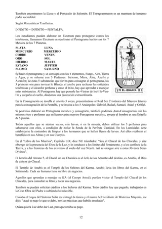 12
También encontramos la Llave y el Pentáculo de Salomón. El Tetragrammaton es un mantram de inmenso
poder sacerdotal.
Según Matemáticas Trasfinitas:
INFINITO + INFINITO = PENTALFA.
Los estudiantes pueden elaborar un Electrum para protegerse contra los
tenebrosos, llamamos Electrum en ocultismo al Pentagrama hecho con los 7
Metales de los 7 Planetas.
PLATA LUNA
MERCURIO MERCURIO
COBRE VENUS
ORO SOL
HIERRO MARTE
ESTAÑO JÚPITER
PLOMO SATURNO
Se hace el pentagrama y se consagra con los 4 elementos, Fuego, Aire, Tierra
y Agua, y se sahuma con 5 Perfumes: Incienso, Mirra, Aloe, Azufre y
Alcanfor; de estas 5 substancias que sirven para consagrar el pentagrama, las
3 primeras son para invocar lo Blanco, el azufre para rechazar las entidades
tenebrosas y el alcanfor perfuma y atrae el éxito, hay que aprender a manejar
estas substancias. Al Pentagrama hay que ponerle las 4 letras de Iod-He-Vau-
He y cargarlo al cuello, dándonos una protección extraordinaria.
En la Consagración se insufla el aliento 5 veces, presentándose al Real Ser Cristónico del Maestro Interno
para la consagración de la Pentalfa, y se invoca a los 5 Arcángeles: Gabriel, Rafael, Samael, Anael y Orifiel.
Si podemos elaborar un Pentagrama metálico y consagrarlo, también podemos Auto-Consagrarnos con los
mismos ritos y perfumes que utilizamos para nuestro Pentagrama metálico, porque el hombre es una Estrella
de 5 puntas.
Todos aquellos que se sientan sucios, con larvas, o en la miseria, deben utilizar los 5 perfumes para
sahumarse con ellos, a condición de hollar la Senda de la Perfecta Castidad. En los Lumisiales debe
establecerse la costumbre de limpiar a los hermanos que se hallen llenos de larvas. Así ellos recibirán el
beneficio en sus Almas y en sus Cuerpos.
En el "Libro de los Muertos", Capítulo LIX, dice NU triunfador: "Soy el Chacal de los Chacales, y aire
obtengo de la presencia del Dios de la Luz, y lo conduzco a los límites del firmamento, y a los confines de la
Tierra, y a las fronteras de los extremos el vuelo del ave Neveh. Así se otorgue aire a estos Jóvenes Seres
Divinos".
El Jerarca del Arcano 5, el Chacal de los Chacales es el Jefe de los Arcontes del destino, es Anubis, el Dios
de cabeza de Chacal.
El Templo de Anubis es el Templo de los Señores del Karma. Anubis lleva los libros del Karma, en el
Submundo. Cada ser humano tiene su libro de negocios.
Aquellos que aprendan a manejar su KA (el Cuerpo Astral), pueden visitar el Templo del Chacal de los
Chacales, para consultar su libro y hacer sus negocios.
También se pueden solicitar créditos a los Señores del Karma. Todo crédito hay que pagarlo, trabajando en
la Gran Obra del Padre o sufriendo lo indecible.
Cuando el Logos del Sistema Solar me entregó la túnica y el manto de Hierofante de Misterios Mayores, me
dijo: "Aquí te pago lo que te debo, por las prácticas que habéis enseñado".
Quien quiera Luz debe dar Luz, para que reciba su pago.
 