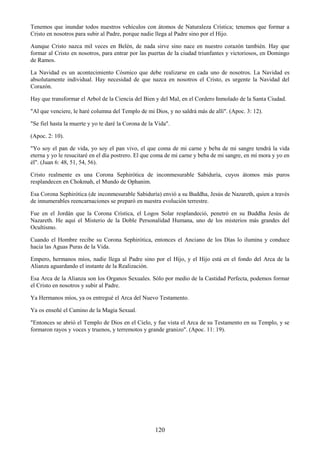120
Tenemos que inundar todos nuestros vehículos con átomos de Naturaleza Crística; tenemos que formar a
Cristo en nosotros para subir al Padre, porque nadie llega al Padre sino por el Hijo.
Aunque Cristo nazca mil veces en Belén, de nada sirve sino nace en nuestro corazón también. Hay que
formar al Cristo en nosotros, para entrar por las puertas de la ciudad triunfantes y victoriosos, en Domingo
de Ramos.
La Navidad es un acontecimiento Cósmico que debe realizarse en cada uno de nosotros. La Navidad es
absolutamente individual. Hay necesidad de que nazca en nosotros el Cristo, es urgente la Navidad del
Corazón.
Hay que transformar el Arbol de la Ciencia del Bien y del Mal, en el Cordero Inmolado de la Santa Ciudad.
"Al que venciere, le haré columna del Templo de mi Dios, y no saldrá más de allí". (Apoc. 3: 12).
"Se fiel hasta la muerte y yo te daré la Corona de la Vida".
(Apoc. 2: 10).
"Yo soy el pan de vida, yo soy el pan vivo, el que coma de mi carne y beba de mi sangre tendrá la vida
eterna y yo le resucitaré en el día postrero. El que coma de mi carne y beba de mi sangre, en mí mora y yo en
él". (Juan 6: 48, 51, 54, 56).
Cristo realmente es una Corona Sephirótica de inconmesurable Sabiduría, cuyos átomos más puros
resplandecen en Chokmah, el Mundo de Ophanim.
Esa Corona Sephirótica (de inconmesurable Sabiduría) envió a su Buddha, Jesús de Nazareth, quien a través
de innumerables reencarnaciones se preparó en nuestra evolución terrestre.
Fue en el Jordán que la Corona Crística, el Logos Solar resplandeció, penetró en su Buddha Jesús de
Nazareth. He aquí el Misterio de la Doble Personalidad Humana, uno de los misterios más grandes del
Ocultismo.
Cuando el Hombre recibe su Corona Sephirótica, entonces el Anciano de los Días lo ilumina y conduce
hacia las Aguas Puras de la Vida.
Empero, hermanos míos, nadie llega al Padre sino por el Hijo, y el Hijo está en el fondo del Arca de la
Alianza aguardando el instante de la Realización.
Esa Arca de la Alianza son los Organos Sexuales. Sólo por medio de la Castidad Perfecta, podemos formar
el Cristo en nosotros y subir al Padre.
Ya Hermanos míos, ya os entregué el Arca del Nuevo Testamento.
Ya os enseñé el Camino de la Magia Sexual.
"Entonces se abrió el Templo de Dios en el Cielo, y fue vista el Arca de su Testamento en su Templo, y se
formaron rayos y voces y truenos, y terremotos y grande granizo". (Apoc. 11: 19).
 