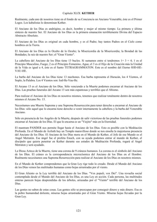 121
Capítulo XLIX KETHER
Realmente, cada uno de nosotros tiene en el fondo de su Conciencia un Anciano Venerable, éste es el Primer
Logos. Los kabalistas lo denominan Kether.
El Anciano de los Días es andrógino, es decir, hombre y mujer al mismo tiempo. La primera y última
síntesis de nuestro Ser. El Anciano de los Días es la primera emanación terriblemente Divina del Espacio
Abstracto Absoluto.
El Anciano de los Días es original en cada hombre, y es el Padre; hay tantos Padres en el Cielo como
hombres en la Tierra.
El Anciano de los Días es lo Oculto de lo Oculto; la Misericordia de la Misericordia; la Bondad de las
Bondades; la raíz de nuestro Ser; el "Gran Viento".
La cabellera del Anciano de los Días tiene 13 bucles. Si sumamos entre sí tendremos 1+ 3 = 4; 1 es el
Principio Masculino, Fuego; 2 es el Principio Femenino, Agua; el 3 es el Hijo de la Creación más la Unidad
de la Vida es igual a 4, éste es el Santo TETRAGRAMMATON. Este es el nombre del Eterno IOD-HE-
VAU-HE.
La barba del Anciano de los Días tiene 13 mechones. Esa barba representa el Huracán, los 4 Vientos, el
Soplo, la Palabra. Los 4 Vientos son: Iod-He-Vau-He.
El Arcano 13 es el Anciano de los Días. Sólo venciendo a la Muerte podemos encarnar al Anciano de los
Días. Las pruebas funerales del Arcano 13 son más espantosas y terribles que el Abismo.
Para realizar el Anciano de los Días en nosotros mismos, tenemos que realizar totalmente dentro de nosotros
mismos el Arcano No. 13.
Necesitamos una Muerte Suprema y una Suprema Resurrección para tener derecho a encarnar al Anciano de
los Días: sólo aquel que lo encarna tiene derecho a vestir internamente la cabellera y la barba del Venerable
Anciano.
Sólo en presencia de los Angeles de la Muerte, después de salir victorioso de las pruebas funerales podemos
encarnar al Anciano de los Días. El que lo encarna es un "Viejito" más en la Eternidad.
El mantram PANDER nos permite llegar hasta el Anciano de los Días. Esto es posible con la Meditación
Profunda. En el Mundo de Aziluth hay un Templo maravilloso donde se nos enseña la majestuosa presencia
del Anciano de los Días. El Anciano de los Días mora en el Mundo de Kether, el Jefe de ese Mundo es el
Angel Metratón. Ese ángel fue el profeta Enoch, con su ayuda podemos entrar al mundo de Kether, el
discípulo que quiera penetrar en Kether durante sus estados de Meditación Profunda, rogará al Angel
Metraton y será ayudado.
La Diosa Azteca de la Muerte, tiene una corona de 9 cráneos humanos. La corona es el símbolo del Anciano
de los Días. El cráneo es la correspondencia microcósmica del Anciano de los Días en el Hombre.
Realmente necesitamos una Suprema Resurrección para realizar al Anciano de los Días en nosotros mismos.
En el Mundo de Kether comprendemos que la Gran Ley rige todo lo creado. Desde el Mundo del Anciano
de los Días vemos las multitudes humanas como hojas arrastradas por el viento.
El Gran Aliento es la Ley terrible del Anciano de los Días. "Vox populi, vox Dei". Una revuelta social
contemplada desde el Mundo del Anciano de los Días, es una Ley en acción. Cada persona, las multitudes
enteras parecen hojas desprendidas de los árboles, arrazadas por el "Viento" terrible del Anciano de los
Días.
Las gentes no saben de estas cosas. Las gentes sólo se preocupan por conseguir dinero y más dinero. Esa es
la pobre humanidad doliente, míseras hojas arrastradas por el Gran Viento. Míseras hojas llevadas por la
Gran Ley.
 