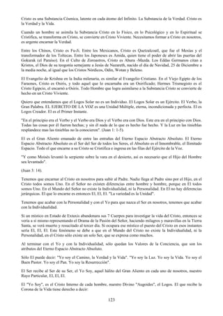 123
Cristo es una Substancia Cósmica, latente en cada átomo del Infinito. La Substancia de la Verdad. Cristo es
la Verdad y la Vida.
Cuando un hombre se asimila la Substancia Cristo en lo Físico, en lo Psicológico y en lo Espiritual se
Cristifica, se transforma en Cristo, se convierte en Cristo Viviente. Necesitamos formar a Cristo en nosotros,
es urgente encarnar la Verdad.
Entre los Chinos, Cristo es Fu-Ji. Entre los Mexicanos, Cristo es Quetzalcoatl, que fue el Mesías y el
transformador de los Toltecas. Entre los Japoneses es Amida, quien tiene el poder de abrir las puertas del
Gokurak (el Paraíso). En el Culto de Zoroastros, Cristo es Ahura -Mazda. Los Eddas Germanos citan a
Kristos, el Dios de su teogonía semejante a Jesús de Nazareth, nacido el día de Navidad, 25 de Diciembre a
la media noche, al igual que los Cristos Nórdicos, Odin, Wotan y Beleno.
El Evangelio de Krishna en la India milenaria, es similar al Evangelio Cristiano. En el Viejo Egipto de los
Faraones, Cristo es Osiris, y todo aquel que lo encarnaba era un Osirificado; Hermes Trismegisto es el
Cristo Egipcio, el encarnó a Osiris. Todo Hombre que logra asimilarse a la Substancia Cristo se convierte de
hecho en un Cristo Viviente.
Quiero que entendamos que el Logos Solar no es un Individuo. El Logos Solar es un Ejército. El Verbo, la
Gran Palabra. EL EJERCITO DE LA VOZ es una Unidad Múltiple, eterna, incondicionada y perfecta. El es
Logos Creador. El es el Primer Instante.
"En el principio era el Verbo y el Verbo era Dios y el Verbo era con Dios. Este era en el principio con Dios.
Todas las cosas por él fueron hechas; y sin él nada de lo que es hecho fue hecho. Y la Luz en las tinieblas
resplandece mas las tinieblas no la conocieron". (Juan 1: 1-5).
El es el Gran Aliento emanado de entre las entrañas del Eterno Espacio Abstracto Absoluto. El Eterno
Espacio Abstracto Absoluto es el Ser del Ser de todos los Seres, el Absoluto es el Innombrable, el Ilimitado
Espacio. Todo el que encarne a su Cristo se Cristifica e ingresa en las filas del Ejército de la Voz.
"Y como Moisés levantó la serpiente sobre la vara en el desierto, así es necesario que el Hijo del Hombre
sea levantado".
(Juan 3: 14).
Tenemos que encarnar al Cristo en nosotros para subir al Padre. Nadie llega al Padre sino por el Hijo, en el
Cristo todos somos Uno. En el Señor no existen diferencias entre hombre y hombre, porque en El todos
somos Uno. En el Mundo del Señor no existe la Individualidad, ni la Personalidad. En El no hay diferencias
jerárquicas. El que lo encarne es entonces El, El, El. "La variedad es la Unidad".
Tenemos que acabar con la Personalidad y con el Yo para que nazca el Ser en nosotros, tenemos que acabar
con la Individualidad.
Si un místico en Estado de Extaxis abandonara sus 7 Cuerpos para investigar la vida del Cristo, entonces se
vería a sí mismo representando el Drama de la Pasión del Señor, haciendo milagros y maravillas en la Tierra
Santa, se verá muerto y resucitado al tercer día. Si ocupara ese místico el puesto del Cristo en esos instantes
sería El, El, El. Este fenómeno se debe a que en el Mundo del Cristo no existe la Individualidad, ni la
Personalidad, en el Cristo sólo existe un solo Ser, que se expresa como muchos.
Al terminar con el Yo y con la Individualidad, sólo quedan los Valores de la Conciencia, que son los
atributos del Eterno Espacio Abstracto Absoluto.
Sólo El puede decir: "Yo soy el Camino, la Verdad y la Vida". "Yo soy la Luz. Yo soy la Vida. Yo soy el
Buen Pastor. Yo soy el Pan. Yo soy la Resurrección".
El Ser recibe al Ser de su Ser, el Yo Soy, aquel hálito del Gran Aliento en cada uno de nosotros, nuestro
Rayo Particular, El, El, El.
El "Yo Soy", es el Cristo Interno de cada hombre, nuestro Divino "Augoides", el Logos. El que recibe la
Corona de la Vida tiene derecho a decir:
 