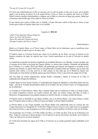 124
"Yo soy El, Yo soy El, Yo soy El".
El Cristo está simbolizado por el falo en erección, por el cetro de poder en alto, por la torre, por la piedra
aguda y por la túnica de gloria; él es de origen Divino. Cristo es Amor. La antítesis del Amor es el Odio.
Sabed vosotros, pueblos muchedumbres y lenguas, que el Odio se convierte en fuego que quema. Sabed que
el monstruo más terrible que existe sobre la Tierra es el Odio.
El que miente peca contra el Padre que es Verdad, y el que odia peca contra el Hijo que es Amor, el que
fornica peca contra el Espíritu Santo que es la Castidad.
Capítulo LI BINAH
"¡Salve Cisne Sagrado! Hamsa milagroso.
¡Salve Ave Fénix del Paraíso!
¡Salve Ibis inmortal! Paloma del Grial
¡Energía Creadora del Tercer Logos!".
Ritual Gnóstico
Binah es el Espíritu Santo, es el Tercer Logos, el Señor Shiva de los Indostanes, que se manifiesta como
Potencia Sexual en todo lo que es, ha sido y será.
El Espíritu Santo es la Fuerza Sexual que vemos en los pistilos de las flores, eso que se expresa en los
órganos creadores de todas las especies que viven; Fuerza maravillosa sin la cual el Universo no podría
existir.
Los kabalistas acomodan los distintos Sephirotes de la Kábala Hebraica a los Mundos. Así por ejemplo, que
el Anciano de los Días es un punto del Espacio Infinito, es eterno como símbolo. Chokmah está gobernado
por el Zodíaco y es verdad. Dicen que Binah está gobernado por Saturno; ahí llegamos a un punto en que
tenemos que disentir, no quiero decir que no esté gobernado el Espíritu Santo por Saturno, que no haya una
relación entre ambos, sí la hay, pero no es todo, porque no hay duda que en el Mundo de Júpiter está
relacionado en cierta forma con Binah, puesto que tiene Poderes, Trono y que él lava las Aguas de la Vida.
Del Ain Soph (el Atomo Superdivino) emanan Kether, Chokmah y Binah, la Corona de la Vida, el
resplandeciente Dragón de Sabiduría.
Cuando llegue la Gran Noche Cósmica, el resplandeciente Dragón de Sabiduría se absorberá dentro del Ain
Soph... ¡He ahí la Trinidad absorbiéndose dentro de la Unidad! ¡He ahí al Santo Cuatro, el Tetragrammaton
de los kabalistas!
La Trinidad, la Triada Perfecta, Padre, Hijo y Espíritu Santo más la Unidad de la Vida es el Santo Cuatro,
los Cuatro Carpinteros Eternos, los Cuatro Cuernos del Altar, los Cuatro Vientos del Mar, el Santo y
Misterioso Tetragrammaton cuya palabra mántrica es Iod-He-Vau-He, el nombre terrible del Eterno.
El Espíritu Santo se desdobla en una Mujer inefable, ésta es la Divina Madre, viste túnica blanca y manto
azul. El Espíritu Santo es Shiva, el Divino Esposo de Shakti, la Divina Madre Kundalini.
La Divina Mujer es una Virgen Inefable, esta Divina Madre está simbolizada entre los Aztecas por una
Virgen misteriosa (ver monografía Nº 10 del libro "Magia Crística Azteca"), esta virgen tiene en su garganta
una misteriosa boca; es que la garganta es el útero donde se gesta la palabra, los Dioses crean con la laringe.
"En el principio era el Verbo y el Verbo estaba con Dios y el Verbo era Dios. Este era en el Principio con
Dios. Todas las cosas por el fueron hechas y sin él nada de lo que ha sido hecho, fue hecho. En él estaba la
Vida y la Vida era la Luz de los hombres".
EL Verbo hizo fecundas las Aguas de la Vida y el Universo en su estado germinal surgió espléndido en la
aurora.
 