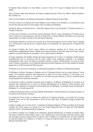 125
El Espíritu Santo fecundó a la Gran Madre y nació el Cristo. El 2º Logos es siempre hijo de la Virgen
Madre.
Ella es siempre virgen antes del parto, en el parto y después del parto. Ella es Isis, María, Adonía, Insoberta,
Rea, Cibeles, etc.
Ella es el Caos Primitivo, la Substancia Primordial, la Materia Prima de la Gran Obra.
El Cristo Cósmico es el Ejército de la Gran Palabra y nace siempre en los Mundos y es crucificado en cada
uno de ellos para que todos los seres tengan vida y la tengan en abundancia.
El Espíritu Santo es el Hacedor de Luz: "dijo Dios, hágase la luz y la luz fue hecha". El Sentido esotérico es:
"Porque lo dijo fue".
La Tierra tiene 9 Estratos y en el Noveno está el Laboratorio del 3er. Logos. Realmente el 9º Estrato está en
todo el centro de la masa planetaria, ahí está el Santo Ocho, el Divino Símbolo del Infinito en el cual están
representados el Cerebro, Corazón y Sexo del Genio Planetario.
Una Sagrada Serpiente se enrosca en el corazón de la Tierra, precisamente en la 9a. Esfera. Ella es séptuple
en su constitución y cada uno de sus 7 Aspectos Igneos se corresponde con cada una de las 7 Serpientes del
Hombre.
La Energía Creadora del Tercer Logos elabora los elementos químicos de la Tierra, con toda su
multifacética complejidad de formas. Cuando esta Energía Creadora se retire del centro de la Tierra, nuestro
mundo se convertirá entonces en un cadáver. Así es como mueren los Mundos.
El Fuego Serpentino del Hombre dimana del Fuego Serpentino de la Tierra. La Serpiente terrible duerme
profundamente entre su misterioso nido de huecas esferas raras, semejantes realmente a un verdadero
rompecabezas Chino. Estas son esferas concéntricas astrales y sutiles. Verdaderamente, así como la Tierra
tiene 9 Esferas Concéntricas y en el fondo de todas está la terrible Serpiente, así las tiene también el hombre,
porque éste es el Microcosmos del Macrocosmos.
El hombre es un Universo en miniatura, lo infinitamente pequeño es análogo a lo infinitamente grande.
El hidrógeno, Carbono, Nitrógeno y Oxígeno son los 4 Elementos básicos con los cuales trabaja el Tercer
Logos. Los elementos químicos están dispuestos en orden de sus pesos atómicos, el más ligero es el
Hidrógeno, cuyo peso atómico es 1 y termina con el Uranio cuyo peso atómico es 238,5 y resulta de hecho
el más pesado de los elementos conocidos.
Los Electrones vienen a constituir un puente entre el Espíritu y la Materia. El Hidrógeno en sí mismo es el
elemento más enrarecido que se conoce; la Primera Manifestación de la Serpiente. Todo elemento, todo
alimento, todo organismo se sintetiza en determinado tipo de Hidrógeno. La Energía Sexual corresponde al
Hidrógeno 12, y su nota musical SI.
La Materia Electrónica Solar es el Fuego Sagrado del Kundalini. Cuando liberamos esa energía, entramos en
el Camino de la Iniciación Auténtica.
La Energía del Tercer Logos se expresa por medio de los Organos Sexuales, y por medio de la Laringe
Creadora. Estos son los dos instrumentos a través de los cuales fluye la Poderosa Energía Creadora del
Tercer Logos.
Cuando se trabaja con el Arcano A.Z.F., se despierta la Serpiente Sagrada. El Flujo ascendente de la Energía
Creadora del Tercer Logos, es el Fuego Vivo. Ese Fuego Pentecostal sube a lo largo del Canal Medular
abriendo centros y despertando poderes milagrosos.
En el México antiguo en el Templo de las Serpientes, llamado Quetzalcoatl, se adoraba al Espíritu Santo,
con túnica y manto de colores blanco, negro y rojo, echaban entre ascuas de fuego, caracoles en polvo, para
ello utilizaban caracoles marinos blancos, negros y rojos. El Blanco es el Espíritu Puro, el Negro simboliza
la caída del Espíritu en la Materia, y el Rojo es el Fuego del Espíritu Santo, con el cual regresamos a la
blancura del Espíritu Puro.
 