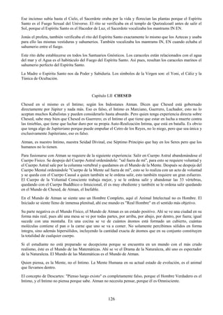 126
Ese incienso subía hasta el Cielo, el Sacerdote oraba por la vida y florecían las plantas porque el Espíritu
Santo es el Fuego Sexual del Universo. El rito se verificaba en el templo de Quetzalcoatl antes de salir el
Sol, porque el Espíritu Santo es el Hacedor de Luz, el Sacerdote vocalizaba los mantrams IN EN.
Jonás el profeta, también verificaba el rito del Espíritu Santo exactamente lo mismo que los Aztecas y usaba
para ello las mismas vestiduras y sahumerios. También vocalizaba los mantrams IN, EN cuando echaba el
sahumerio entre el fuego.
Este rito debe establecerse en todos los Santuarios Gnósticos. Los caracoles están relacionados con el agua
del mar y el Agua es el habitáculo del Fuego del Espíritu Santo. Así pues, resultan los caracoles marinos el
sahumerio perfecto del Espíritu Santo.
La Madre o Espíritu Santo nos da Poder y Sabiduría. Los símbolos de la Virgen son: el Yoni, el Cáliz y la
Túnica de Ocultación.
Capítulo LII CHESED
Chesed en sí mismo es el Intimo; según los Indostanes Atman. Dicen que Chesed está gobernado
directamente por Júpiter y nada más. Eso es falso, el Intimo es Marciano, Guerrero, Luchador, esto no lo
aceptan muchos Kabalistas y pueden considerarlo hasta absurdo. Pero quien tenga experiencia directa sobre
Chesed, sabe muy bien que Chesed es Guerrero; es el Intimo el que tiene que estar en lucha a muerte contra
las tinieblas, que tiene que luchar duro por su propia Auto-Realización Intima, que está en batalla. Es obvio
que tenga algo de Jupiteriano porque puede empuñar el Cetro de los Reyes, no lo niego, pero que sea única y
exclusivamente Jupiteriano, eso es falso.
Atman, es nuestro Intimo, nuestra Seidad Divinal, ese Séptimo Principio que hay en los Seres pero que los
humanos no lo tienen.
Para fusionarse con Atman se requiere de la siguiente experiencia: Salir en Cuerpo Astral abandonándose el
Cuerpo Físico. Se despoja del Cuerpo Astral ordenándole: "sal fuera de mí", para esto se requiere voluntad y
el Cuerpo Astral sale por la columna vertebral y quedamos en el Mundo de la Mente. Después se despoja del
Cuerpo Mental ordenándole "Cuerpo de la Mente sal fuera de mí", esto se lo realiza con un acto de voluntad
y se queda con el Cuerpo Causal a quien también se le ordena salir, esto también requiere un gran esfuerzo.
El Cuerpo de la Voluntad Consciente trabaja mejor, y se le ordena salir y abandonar las 33 vértebras,
quedando con el Cuerpo Buddhico o Intuicional, él es muy obediente y también se le ordena salir quedando
en el Mundo de Chesed, de Atman, el Inefable.
En el Mundo de Atman se siente uno un Hombre Completo, aquí el Animal Intelectual no es Hombre. El
Iniciado se siente lleno de inmensa plenitud, ahí ese mundo es "Real Hombre" en el sentido más objetivo.
Su parte negativa es el Mundo Físico, el Mundo de Atman es un estado positivo. Ahí se ve una ciudad en su
forma más real, pues ahí una mesa se ve por todas partes, por arriba, por abajo, por dentro, por fuera; igual
sucede con una montaña. En una cocina se ve de cuántos átomos está formado un cubierto, cuántas
moléculas contiene el pan o la carne que uno se va a comer. No solamente percibimos sólidos en forma
íntegra, sino además hipersólidos, incluyendo la cantidad exacta de átomos que en su conjunto constituyen
la totalidad de cualquier cuerpo.
Si el estudiante no está preparado se decepciona porque se encuentra en un mundo con el más crudo
realismo, éste es el Mundo de las Matemáticas. Ahí se ve el Drama de la Naturaleza, ahí uno es espectador
de la Naturaleza. El Mundo de las Matemáticas es el Mundo de Atman.
Quien piensa, es la Mente, no el Intimo. La Mente Humana en su actual estado de evolución, es el animal
que llevamos dentro.
El concepto de Descartes: "Pienso luego existo" es completamente falso, porque el Hombre Verdadero es el
Intimo, y el Intimo no piensa porque sabe. Atman no necesita pensar, porque él es Omnisciente.
 