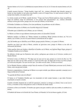 127
Nuestro Intimo es Sí, Sí, Sí. La Sabiduría de nuestro Intimo es Sí, Sí, Sí. El Amor de nuestro Intimo es Sí, Sí
,Sí.
Cuando nosotros decimos: "Tengo hambre, tengo sed", etc., estamos afirmando algo absurdo, porque el
Intimo no tiene hambre ni sed, quien tiene hambre y sed es el Cuerpo Físico. Lo más correcto es decir: "mi
cuerpo tiene hambre, mi cuerpo tiene sed".
Lo mismo sucede con la Mente, cuando decimos: "Tengo una Fuerza Mental poderosa, tengo un problema,
tengo tal conflicto, tengo tal sufrimiento, se me ocurren tales pensamientos", etc., estamos afirmando
entonces errores gravísimos, porque esas son cosas de la Mente, no del Intimo.
El Hombre Verdadero es el Intimo, él no tiene problemas, los problemas son de la Mente.
El Intimo debe azotar a la Mente con el terrible látigo de la Voluntad.
El hombre que se identifica con la Mente, cae en el Abismo.
La Mente es el burro en que debemos montar para entrar a la Jerusalém Celestial.
Debemos mandar a la Mente así: "Mente retírame ese problema, Mente retírame tal deseo, etc. No te lo
admito, soy tu Señor y tú eres mi esclava hasta la consumación de los siglos".
¡Ay! del hombre que se identifica con la Mente, porque pierde el Intimo, y va a parar al Abismo.
Aquellos que dicen que todo es Mente, cometen un gravísimo error, porque la Mente es tan sólo un
instrumento del Intimo.
Todas aquellas obras que tienden a identificar al hombre con la Mente, son legítima Magia Negra, porque el
Verdadero Hombre no es la Mente.
No debemos olvidar que los Demonios más sutiles y peligrosos que existen en el Universo, residen en el
Mundo Mental.
El Intimo le dice a la Mente así: "No digas que tus ojos son tus ojos, porque yo a través de ellos veo. No
digas que tus oídos son tus oídos, porque yo a través de ellos oigo. No digas que tu boca es tu boca, porque
yo a través de ella parlo. Tus ojos son mis ojos. Tus oídos son mis oídos. Tu boca es mi boca".
En los Mundos Internos, podemos arrojar fuera de nosotros el Cuerpo Mental para conversar con él, frente a
frente, como una persona extraña.
Entonces comprendemos a fondo que la Mente es un sujeto extraño, que debemos aprender a manejar con el
látigo terrible de la Voluntad.
"La guarida del Deseo está en la Mente".
El Intimo es el Verdadero Hombre que vive encarnado en todo cuerpo humano, y que todos llevamos
crucificado en nuestro corazón.
Cuando el hombre despierta de su sueño de ignorancia, entonces se entrega a su Intimo. Este se une con el
Cristo y el hombre se hace todo poderoso como el Absoluto de donde emanó.
El Intimo es Dios en el hombre. El hombre que ignora esta gran verdad es sólo una sombra, la sombra de su
Intimo.
El Símbolo del Intimo es la Estrella de Cinco Puntas, la Pirámide, la Cruz de brazos iguales, el Cetro.
 