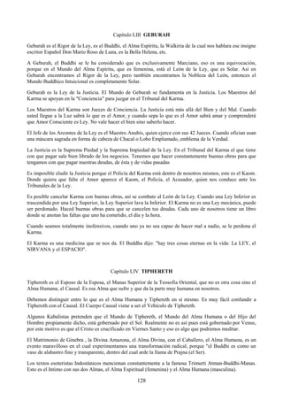 128
Capítulo LIII GEBURAH
Geburah es el Rigor de la Ley, es el Buddhi, el Alma Espíritu, la Walkiria de la cual nos hablara ese insigne
escritor Español Don Mario Roso de Luna, es la Bella Helena, etc.
A Geburah, el Buddhi se le ha considerado que es exclusivamente Marciano, eso es una equivocación,
porque en el Mundo del Alma Espíritu, que es femenina, está el León de la Ley, que es Solar. Así en
Geburah encontramos el Rigor de la Ley, pero también encontramos la Nobleza del León, entonces el
Mundo Buddhico Intuicional es completamente Solar.
Geburah es la Ley de la Justicia. El Mundo de Geburah se fundamenta en la Justicia. Los Maestros del
Karma se apoyan en la "Conciencia" para juzgar en el Tribunal del Karma.
Los Maestros del Karma son Jueces de Conciencia. La Justicia está más allá del Bien y del Mal. Cuando
usted llegue a la Luz sabrá lo que es el Amor, y cuando sepa lo que es el Amor sabrá amar y comprenderá
que Amor Consciente es Ley. No vale hacer el bien sino saberlo hacer.
El Jefe de los Arcontes de la Ley es el Maestro Anubis, quien ejerce con sus 42 Jueces. Cuando ofician usan
una máscara sagrada en forma de cabeza de Chacal o Lobo Emplumado, emblema de la Verdad.
La Justicia es la Suprema Piedad y la Suprema Impiedad de la Ley. En el Tribunal del Karma el que tiene
con que pagar sale bien librado de los negocios. Tenemos que hacer constantemente buenas obras para que
tengamos con que pagar nuestras deudas, de ésta y de vidas pasadas
Es imposible eludir la Justicia porque el Policía del Karma está dentro de nosotros mismos, este es el Kaom.
Donde quiera que falte el Amor aparece el Kaom, el Policía, el Acusador, quien nos conduce ante los
Tribunales de la Ley.
Es posible cancelar Karma con buenas obras, así se combate al León de la Ley. Cuando una Ley Inferior es
trascendida por una Ley Superior, la Ley Superior lava la Inferior. El Karma no es una Ley mecánica, puede
ser perdonado. Haced buenas obras para que se cancelen tus deudas. Cada uno de nosotros tiene un libro
donde se anotan las faltas que uno ha cometido, el día y la hora.
Cuando seamos totalmente inofensivos, cuando uno ya no sea capaz de hacer mal a nadie, se le perdona el
Karma.
El Karma es una medicina que se nos da. El Buddha dijo: "hay tres cosas eternas en la vida: La LEY, el
NIRVANA y el ESPACIO".
Capítulo LIV TIPHERETH
Tiphereth es el Esposo de la Esposa, el Manas Superior de la Teosofía Oriental, que no es otra cosa sino el
Alma Humana, el Causal. Es esa Alma que sufre y que da la parte muy humana en nosotros.
Debemos distinguir entre lo que es el Alma Humana y Tiphereth en sí mismo. Es muy fácil confundir a
Tiphereth con el Causal. El Cuerpo Causal viene a ser el Vehículo de Tiphereth.
Algunos Kabalistas pretenden que el Mundo de Tiphereth, el Mundo del Alma Humana o del Hijo del
Hombre propiamente dicho, está gobernado por el Sol. Realmente no es así pues está gobernado por Venus,
por este motivo es que el Cristo es crucificado en Viernes Santo y eso es algo que podremos meditar.
El Matrimonio de Ginebra , la Divina Amazona, el Alma Divina, con el Caballero, el Alma Humana, es un
evento maravilloso en el cual experimentamos una transformación radical, porque "el Buddhi es como un
vaso de alabastro fino y transparente, dentro del cual arde la llama de Prajna (el Ser).
Los textos esoteristas Indostánicos mencionan constantemente a la famosa Trimurti Atman-Buddhi-Manas.
Esto es el Intimo con sus dos Almas, el Alma Espiritual (femenina) y el Alma Humana (masculina).
 