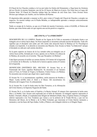 13
El Chacal de los Chacales conduce a la Luz por todos los límites del firmamento, y llega hasta las fronteras
del ave Neveh, la enorme Serpiente, uno de los 42 Jueces de Maat en el juicio. Ese Gran Juez es Logos del
Sistema Solar. El Chacal de Chacales trabaja bajo las órdenes de este Gran Juez. Estos Jóvenes Seres
Divinos que trabajan con Anubis, son los Señores del Karma.
El alquimista debe aprender a manejar su KA, para visitar el Templo del Chacal de Chacales y arreglar sus
negocios. En nuestro trabajo con la Piedra Bendita, es indispensable aprender a manejar conscientemente
nuestros negocios.
Nadie se escapa de la Justicia, ya que en el fondo de nuestra Conciencia, existe el KAOM, el Policía del
Karma, que toma forma cada vez que registra una acción positiva o negativa.
ARCANO No. 6 "LA INDECISIÓN"
DESCRIPCIÓN DE LA LAMINA: Parado en las Aguas de la Vida se encuentra el discípulo frente a un
triángulo con el vértice hacia abajo. Su brazo izquierdo se encuentra colocado encima del derecho. Todo ello
significa que el discípulo está caído; por ello siente más atracción hacia la Medusa (el Yo Psicológico)
situada a su izquierda. A su derecha se encuentra una Maestra. Este Arcano se llama "La Indecisión" porque
el discípulo no sabe por cuál camino decidirse.
En la parte superior un Jerarca de la Ley sentado sobre un triángulo con el
vértice hacia arriba, formado por el arco, apunta con su flecha a la cabeza de
la Medusa, de acuerdo con el axioma: "Hay que Decapitar a la Medusa".
Cada figura presenta al neófito un camino distinto. El Camino de la Izquierda
y el Camino de la Derecha. La flecha de la Justicia apunta contra el Camino
de la Izquierda.
SIGNIFICADO ESOTÉRICO DEL ARCANO: El Arcano Seis es el
Enamorado del Tarot, significa Realización. Se encuentra el ser humano
entre el Vicio, la Virtud, la Virgen y la Ramera, Urania-Venus y la Medusa.
Se encuentra uno en tener que elegir éste o aquel camino.
El Arcano No. 6, es encantamiento, equilibrio, unión amorosa de Hombre y
Mujer. Lucha terrible entre el Amor y el Deseo. Ahí encontramos los
Misterios del Lingam-Yoni. Es enlazamiento.
En el Arcano No. 6 está la lucha entre los Dos Ternarios, es la Afirmación
del Cristo Interno y la Suprema Negación del Satán.
El Arcano No 6, es la lucha entre el Espíritu y la Bestia Animal. El número Seis representa la lucha entre
Dios y el Diablo. Este Arcano está expresado por el Sello de Salomón. El triángulo superior representa el
Kether, Chomah y Binah, el resplandeciente Dragón de Sabiduría (Padre, Hijo y Espíritu Santo); el triángulo
inferior representa a los Tres Traidores que vienen a ser la antítesis de la Triada Divina, y que son los
Demonios del Deseo, de la Mente y de la Mala Voluntad, que traicionan al Cristo Interno momento a
momento y son las bases del Ego (Judas, Caifás y Pilatos); este triángulo inferior es el Dragón Negro.
 