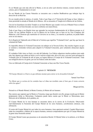 130
Es un Mundo que está más allá de la Mente, es de un color azul eléctrico intenso, existen muchos otros
colores, pero el fundamental es el azul.
En ese Mundo de las Causas Naturales se encuentra uno a muchos Bodhisattvas que trabajan bajo la
dirección de su Real Ser.
En ese mundo prima la música, el sonido. Todo el que llega a la 5ª Iniciación del Fuego se hace Adepto y
tiene permitida la entrada al Mundo de la Música. Ahí se encuentra el Templo de la Música de las Esferas.
Uno de los Guardianes de dicho Templo es un Gran Maestro que cuando vivió en el Mundo Físico se llamó
Beethoven. Es un Gran Iniciado; sus nueve sinfonías son maravillosas.
Todo el que llega a esa Región tiene que aprender las nociones fundamentales de la Música porque es el
Verbo. En esa sublime Región se oye la Música de las Esferas que se basa en los Tres Compases del
Mahavan y del Chotavan que mantienen al Universo en su ritmo, y su marcha es perfecta, no puede haber
error en esa música.
En la Región de Tiphereth está el Paño de la Verónica que significa "Voluntad Cristo", que hay que hacer la
voluntad del Padre.
Es imposible obtener la Voluntad Consciente sin trabajar en la Novena Esfera. Hay muchos lugares en que
se someten a tremendas torturas para adquirir la Voluntad Consciente, pero solamente almacenan alguna
energía.
El verdadero Fakir tiene su Gurú y no sale del Indostán. Los Fakires adquieren muchos poderes pero nada
más, hay algunos que suben un brazo y no lo vuelven a bajar más, ahí se les seca. con esos actos persiguen la
Voluntad, pero la Voluntad de ahí no pasa, no logran fabricar el Cuerpo de la Voluntad Consciente. Toda
esa milagrería desvía a la gente, por eso los Fakires están desviados.
Una vez fabricado el Cuerpo de la Voluntad Consciente se hace uno Dos Veces Nacido.
Capítulo LV NETZACH
"El Cuerpo Mental es el burro en que debemos montar para entrar en la Jerusalém Celestial".
Samael Aun Weor
"La Mente que es esclava de los sentidos hace al Alma tan inválida como el bote que el viento extravía
sobre las aguas".
Bhagavad-Gita.
Netzach es el Mundo Mental, la Mente Cósmica, la Mente del ser humano.
Hay autores que suponen que la Mente es Venusina, tengo que disentir con ello, porque resulta que la Mente
propiamente dicha es Mercuriana. Cualquiera puede darse cuenta que la Mente es Mercuriana, pues
Mercurio da la Sabiduría, da la palabra, etc.
El Cuerpo Mental de la raza humana se encuentra ahora en la aurora de la Evolución. Observando
clarividentemente la fisonomía del Cuerpo Mental de los seres humanos, corroboramos entonces, esta
afirmación.
El rostro del Cuerpo Mental de casi todos los seres humanos, tiene apariencia animal. Cuando Observamos
todas las costumbres y hábitos de la especie humana, entonces comprendemos por qué el Cuerpo Mental de
la gente tiene fisonomía animal.
El Cuerpo Mental Lunar que poseemos es de naturaleza Bestial. El Mental Solar es la antítesis, es la Mente
Cristo.
 