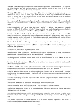 131
El Cuerpo Mental Lunar que poseemos es de naturaleza bestial y lo tienen hasta los animales y los vegetales.
La única diferencia que hay entre las bestias y el mal llamado hombre, es que a éste se le ha dado
"Intelectualidad" y las bestias sólo obran instintivamente.
El Cuerpo Mental Solar no es un cuerpo vago, abstracto, es un cuerpo de carne y hueso; pero carne
imperecedera, que no viene de Adám y que puede atravesar un muro, hay que fabricarlo en la Novena
Esfera. El Mental Solar es un Cuerpo de Perfección, que come, bebe, asimila, digiere; tiene sus alimentos
especiales, su nutrición, su desarrollo.
En el Mundo de la Mente, hay muchos Templos que hay que conquistar con la "punta de la espada". Cuando
uno trabaja en la Cuarta Iniciación de Misterios Mayores, se encuentra con muchos tenebrosos y hay que
luchar.
Cuando uno adquiere este Cuerpo recibe el grado de "Buddha". La Bendita Diosa Madre del Mundo lo
presenta en el Templo de la Mente diciendo: "He aquí a mi hijo muy amado, he aquí a un nuevo Buddha".
Ella pone entonces sobre su hijo la Diadema de Shiva y el Manto Amarillo de los Buddhas.
Sanat Kumará, el ilustre fundador del Gran Colegio de Iniciados de la Logia Blanca exclama entonces: "Os
habéis libertado de los Cuatro Cuerpos de Pecado y habéis penetrado en el Mundo de los Dioses, tú eres un
Buddha, cuando el hombre se libera de los Cuatro Cuerpos de pecado es un Buddha". Y le entrega el Globo
del Imperator con su cruz encima.
Nuestros discípulos deben cambiar el proceso del Razonamiento por la belleza de la Comprensión.
El proceso del Razonamiento divorcia a la Mente del Intimo. Una Mente divorciada del Intimo, cae en el
abismo de la Magia Negra.
La Razón es un delito de lesa majestad contra el Intimo.
Muchas veces el Intimo da una orden y la Mente se revela con sus razonamientos. El Intimo habla en forma
de corazonadas o pensamientos; la Mente se revela razonando y comparando.
El Razonamiento se basa en la opinión, en la lucha de conceptos antitéticos, en el proceso de elección
conceptual, etc.
La Razón divide a la Mente entre el Batallar de las Antítesis. Los conceptos antitéticos convierten a la
Mente en un campo de batalla.
Una Mente dividida por el batallar de los razonamientos, por la lucha antitética de conceptos, fracciona el
entendimiento, convirtiendo la Mente en un instrumento inútil para el Ser, para el Intimo.
Cuando la Mente no puede servirle de instrumento al Intimo, entonces sirve de instrumento al Yo Animal,
convirtiendo al hombre en un ser ciego y torpe, esclavo de las pasiones y de las percepciones sensoriales del
mundo exterior.
Los seres más torpes y pasionarios que existen sobre la Tierra, son precisamente los grandes razonadores
intelectuales.
El intelectual, por falta de un punto o una coma pierde el sentido de una oración.
El intuitivo sabe leer donde el Maestro no escribe y escuchar donde el Maestro no habla.
El razonador es totalmente esclavo de los sentidos externos, y su Alma está inválida como el bote que el
viento extravía sobre las aguas.
Los Razonadores Espiritualistas son los seres más infelices que existen sobre la Tierra. Tienen la Mente
totalmente atiborrada de teorías y más teorías y sufren horriblemente al no poder realizar nada de lo que han
leído.
Esos pobres seres tienen un orgullo terrible; y por lo común terminan separándose del Intimo, y
convirtiéndose en Personalidades Tántricas del Abismo.
 