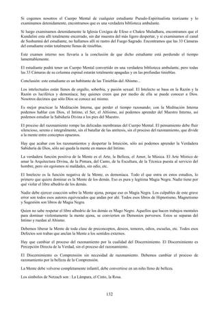 132
Si cogemos nosotros el Cuerpo Mental de cualquier estudiante Pseudo-Espiritualista teorizante y lo
examinamos detenidamente, encontramos que es una verdadera biblioteca ambulante.
Si luego examinamos detenidamente la Iglesia Coxígea de Efeso o Chakra Muladhara, encontramos que el
Kundalini esta allí totalmente encerrado, sin dar muestra del más ligero despertar, y si examinamos el canal
de Sushumná del estudiante, no hallamos allí ni rastro del Fuego Sagrado. Encontramos que las 33 Cámaras
del estudiante están totalmente llenas de tinieblas.
Este examen interno nos llevaría a la conclusión de que dicho estudiante está perdiendo el tiempo
lamentablemente.
El estudiante podrá tener un Cuerpo Mental convertido en una verdadera biblioteca ambulante, pero todas
las 33 Cámaras de su columna espinal estarán totalmente apagadas y en las profundas tinieblas.
Conclusión: este estudiante es un habitante de las Tinieblas del Abismo...
Los intelectuales están llenos de orgullo, soberbia, y pasión sexual. El Intelecto se basa en la Razón y la
Razón es luciférica y demoníaca; hay quienes creen que por medio de ella se puede conocer a Dios.
Nosotros decimos que sólo Dios se conoce así mismo.
Es mejor practicar la Meditación Interna, que perder el tiempo razonando; con la Meditación Interna
podemos hablar con Dios, el Intimo, el Ser, el Altísimo, así podemos aprender del Maestro Interno, así
podemos estudiar la Sabiduría Divina a los pies del Maestro.
El proceso del razonamiento rompe las delicadas membranas del Cuerpo Mental. El pensamiento debe fluir
silencioso, sereno e integralmente, sin el batallar de las antítesis, sin el proceso del razonamiento, que divide
a la mente entre conceptos opuestos.
Hay que acabar con los razonamientos y despertar la Intuición, sólo así podemos aprender la Verdadera
Sabiduría de Dios, sólo así queda la mente en manos del Intimo.
La verdadera función positiva de la Mente es el Arte, la Belleza, el Amor, la Música. El Arte Místico de
amar la Arquitectura Divina, de la Pintura, del Canto, de la Escultura, de la Técnica puesta al servicio del
hombre, pero sin egoísmos ni maldades, sin odio, etc.
El Intelecto es la función negativa de la Mente, es demoníaca. Todo el que entra en estos estudios, lo
primero que quiere dominar es la Mente de los demás. Eso es pura y legítima Magia Negra. Nadie tiene por
qué violar el libre albedrío de los demás.
Nadie debe ejercer coacción sobre la Mente ajena, porque eso es Magia Negra. Los culpables de este grave
error son todos esos autores equivocados que andan por ahí. Todos esos libros de Hipnotismo, Magnetismo
y Sugestión son libros de Magia Negra.
Quien no sabe respetar el libre albedrío de los demás es Mago Negro. Aquellos que hacen trabajos mentales
para dominar violentamente la mente ajena, se convierten en Demonios perversos. Estos se separan del
Intimo y ruedan al Abismo.
Debemos liberar la Mente de toda clase de preconceptos, deseos, temores, odios, escuelas, etc. Todos esos
Defectos son trabas que anclan la Mente a los sentidos externos.
Hay que cambiar el proceso del razonamiento por la cualidad del Discernimiento. El Discernimiento es
Percepción Directa de la Verdad, sin el proceso del razonamiento.
El Discernimiento es Comprensión sin necesidad de razonamiento. Debemos cambiar el proceso de
razonamiento por la belleza de la Comprensión.
La Mente debe volverse completamente infantil, debe convertirse en un niño lleno de belleza.
Los símbolos de Netzach son : La Lámpara, el Cinto, la Rosa.
 