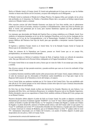133
Capítulo LVI HOD
Hod es el Mundo Astral, el Cuerpo Astral. El Astral está gobernado por la Luna, por eso es que las Salidas
Astrales se hacen más fáciles con la Creciente y un poco más trabajosas con la Menguante.
El Mundo Astral es realmente el Mundo de la Magia Práctica. En algunas tribus, por ejemplo, de las selvas
más profundas en el Amazonas, los Piaches o Sacerdotes Brujos dan a sus gentes un brebaje especial para
entrar en el Mundo Astral a voluntad.
Ellos mezclan cenizas del árbol llamado Guarumo con hojas de Coca bien molida, esto lo administran
cuando la Luna está en Creciente, entonces se produce el Desdoblamiento, saben muy bien los Piaches que
Hod, el Astral, está gobernado por la Luna; pero muchos Kabalistas suponen que está gobernado por
Mercurio y se equivocan.
Los mensajes que descienden del Mundo del Espíritu Puro se tornan simbólicos en el Mundo Astral. Esos
símbolos se interpretan basándose en la Ley de las Analogías Filosóficas, en la Ley de las Analogías de los
Contrarios, en la Ley de las Correspondencias y de la Numerología. Estudiad el Libro de Daniel y los
pasajes Bíblicos del Patriarca José hijo de Jacob, para que aprendáis a interpretar vuestras Experiencias
Astrales.
El legítimo y auténtico Cuerpo Astral es el Astral Solar. Se le ha llamado Cuerpo Astral al Cuerpo de
Deseos que es de naturaleza Lunar.
Todas las criaturas de la Naturaleza son Lunares, poseen un Astral Lunar que es un cuerpo frío,
protoplasmático, un remanente bestial del pasado.
Lo que necesitamos es fabricar el auténtico Cuerpo de Hod, el legítimo Astral, un vehículo de naturaleza
solar. Hay que fabricarlo en la Novena Esfera, trabajando en la Fragua Encendida de Vulcano.
El Cuerpo Astral Solar es un cuerpo de carne y hueso que no viene de Adán. Es un cuerpo que come, digiere
y asimila.
Hay diversos autores de tipo pseudo-esoterista y pseudo-ocultista que caen en el error de confundir el Ego
con el Cuerpo Astral.
La moderna literatura metafísica habla mucho sobre proyecciones del Cuerpo Astral, empero debemos tener
el valor de reconocer que los aficionados al Ocultismo suelen desdoblarse en el Ego para viajar en las
Regiones Sub-Lunares de la Naturaleza a través del tiempo y el espacio.
Con el Astral Solar nos podemos trasladar por la Vía Láctea al Sol Central Sirio. Nos esta prohibido salir
más allá de la Vía Láctea porque en las otras Galaxias existen otros tipos de Leyes Cósmicas desconocidas
para los habitantes de esta Galaxia.
En Sirio hay un Gran Templo donde reciben una Iniciación los Grandes Maestros de esta Galaxia. Los
discípulos del Dios Sirio, son Gnósticos-Rosacruces; la verdadera Rosacruz está en los Mundos Superiores.
Dichos discípulos usan en sus capuchones el Santo Grial; también celebran el Drama del Cristo, porque este
es un Drama Cósmico.
Nuestros discípulos deben adquirir el poder de Salir en Cuerpo Astral. Ese poder se adquiere vocalizando
diariamente por una hora el mantram sagrado "EGIPTO". La vocal "E" hace vibrar la glándula Tiroides y le
confiere al hombre el poder del Oído Oculto. La "G" despierta el Chakra del Hígado y cuando este Chakra
ha llegado a su pleno desarrollo, entonces el hombre puede entrar y salir del Cuerpo cada vez que quiere. La
Vocal "I" combinada con la letra "P" le desarrolla al hombre la Clarividencia y el poder para salir el hombre
en Cuerpo Astral por la ventana de Brahama, que es la Glándula Pineal. La letra "T" golpea sobre la vocal
"O", íntimamente relacionada con el Chakra del Corazón y así puede el hombre adquirir el poder para
desprenderse de este plexo y Salir en Cuerpo Astral.
La pronunciación correcta del mantram es así:
EEEEEEEEEGGGGGGGGGIIIIIIIIIIIIIIIIIPTOOOOOOOOOOO.
 