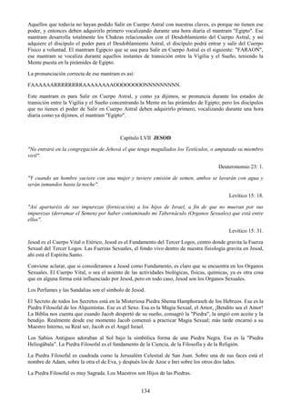 134
Aquellos que todavía no hayan podido Salir en Cuerpo Astral con nuestras claves, es porque no tienen ese
poder, y entonces deben adquirirlo primero vocalizando durante una hora diaria el mantram "Egipto". Ese
mantram desarrolla totalmente los Chakras relacionados con el Desdoblamiento del Cuerpo Astral, y así
adquiere el discípulo el poder para el Desdoblamiento Astral, el discípulo podrá entrar y salir del Cuerpo
Físico a voluntad. El mantram Egipcio que se usa para Salir en Cuerpo Astral es el siguiente: "FARAON",
ese mantram se vocaliza durante aquellos instantes de transición entre la Vigilia y el Sueño, teniendo la
Mente puesta en la pirámides de Egipto.
La pronunciación correcta de ese mantram es así:
FAAAAAARRRRRRRRAAAAAAAAOOOOOOOONNNNNNNNN.
Este mantram es para Salir en Cuerpo Astral, y como ya dijimos, se pronuncia durante los estados de
transición entre la Vigilia y el Sueño concentrando la Mente en las pirámides de Egipto; pero los discípulos
que no tienen el poder de Salir en Cuerpo Astral deben adquirirlo primero, vocalizando durante una hora
diaria como ya dijimos, el mantram "Egipto".
Capítulo LVII JESOD
"No entrará en la congregación de Jehová el que tenga magullados los Testículos, o amputado su miembro
viril".
Deuteronomio 23: 1.
"Y cuando un hombre yaciere con una mujer y tuviere emisión de semen, ambos se lavarán con agua y
serán inmundos hasta la noche".
Levítico 15: 18.
"Así apartaréis de sus impurezas (fornicación) a los hijos de Israel, a fin de que no mueran por sus
impurezas (derramar el Semen) por haber contaminado mi Tabernáculo (Organos Sexuales) que está entre
ellos".
Levítico 15: 31.
Jesod es el Cuerpo Vital o Etérico, Jesod es el Fundamento del Tercer Logos, centro donde gravita la Fuerza
Sexual del Tercer Logos. Las Fuerzas Sexuales, el fondo vivo dentro de nuestra fisiología gravita en Jesod,
ahí está el Espíritu Santo.
Conviene aclarar, que si consideramos a Jesod como Fundamento, es claro que se encuentra en los Organos
Sexuales. El Cuerpo Vital, o sea el asiento de las actividades biológicas, físicas, químicas, ya es otra cosa
que en alguna forma está influenciado por Jesod, pero en todo caso, Jesod son los Organos Sexuales.
Los Perfumes y las Sandalias son el símbolo de Jesod.
El Secreto de todos los Secretos está en la Misteriosa Piedra Shema Hamphoraseh de los Hebreos. Esa es la
Piedra Filosofal de los Alquimistas. Ese es el Sexo. Esa es la Magia Sexual, el Amor, ¡Bendito sea el Amor!
La Biblia nos cuenta que cuando Jacob despertó de su sueño, consagró la "Piedra", la ungió con aceite y la
bendijo. Realmente desde ese momento Jacob comenzó a practicar Magia Sexual; más tarde encarnó a su
Maestro Interno, su Real ser, Jacob es el Angel Israel.
Los Sabios Antiguos adoraban al Sol bajo la simbólica forma de una Piedra Negra. Esa es la "Piedra
Heliogábala". La Piedra Filosofal es el fundamento de la Ciencia, de la Filosofía y de la Religión.
La Piedra Filosofal es cuadrada como la Jerusalém Celestial de San Juan. Sobre una de sus faces está el
nombre de Adam, sobre la otra el de Eva, y después los de Azoe e Inri sobre los otros dos lados.
La Piedra Filosofal es muy Sagrada. Los Maestros son Hijos de las Piedras.
 