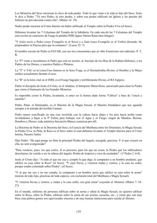 135
Los Misterios del Sexo encierran la clave de todo poder. Todo lo que viene a la vida es hijo del Sexo. Jesús
le dice a Pedro: "Tú eres Pedro, tú eres piedra, y sobre esa piedra edificaré mi Iglesia y las puertas del
Infierno no prevalecerán contra ella". (Mateo 16: 18).
Nadie puede encarnar al Cristo Interno sin haber edificado el Templo sobre la Piedra Viva (el Sexo).
Debemos levantar las 7 Columnas del Templo de la Sabiduría. En cada una de las 7 Columnas del Templo
está escrito en caracteres de Fuego la palabra INRI (Ignes Natura Renovatur Integer).
"Y Jesús envío a Pedro (cuyo Evangelio es el Sexo) y a Juan (cuyo Evangelio es el Verbo) diciendo: Id,
preparadnos la Pascua para que la comamos". (Lucas 22: 7)
El nombre secreto de Pedro es PATAR, con sus tres consonantes que en Alto Esoterismo son radicales: P. T.
R.
La "P" viene a recordarnos al Padre que está en secreto, al Anciano de los Días de la Kábala Hebraica, a los
Padres de los Dioses, a nuestros Padres o Phitaras.
La "T" o TAU es la Letra-Cruz famosa en la Sexo-Yoga, es el Hermafrodita Divino, el Hombre y la Mujer
unidos sexualmente durante el acto.
La "R" es la letra vital en el INRI, es el Fuego Sagrado y terriblemente Divino, el RA Egipcio.
Pedro el discípulo de Jesús el Cristo, es el Aladino, el Intérprete Maravilloso, autorizado para alzar la Piedra
que cierra el Santuario de los Grandes Misterios.
Es imposible correr la Piedra, levantarla, si antes no le hemos dado forma "Cúbica" a base de "cincel y
martillo".
Pedro, Patar, el Iluminador, es el Maestro de la Magia Sexual, el Maestro bondadoso que nos aguarda
siempre a la entrada del terrible Camino.
Pedro muere crucificado en una cruz invertida con la cabeza hacia abajo y los pies hacia arriba como
invitándonos a bajar a la 9ª Esfera para trabajar con el Agua y el Fuego, origen de Mundos, Bestias,
Hombres y Dioses; toda auténtica Iniciación Blanca comienza por allí.
La Doctrina de Pedro es la Doctrina del Sexo, la Ciencia del Maithuna entre los Orientales, la Magia Sexual,
la Piedra Viva, la Peña, la Roca es el Sexo sobre el cual debemos levantar el Templo Interior para el Cristo
Intimo, Nuestro Señor.
Dijo Pedro: "He aquí pongo en Sión la principal Piedra del ángulo, escogida, preciosa. Y el que creyere en
ella, no será avergonzado".
"Para vosotros, pues, los que creéis, él es precioso, para los que no creen, la Piedra que los edificadores
desecharon, ha venido a ser la cabeza del ángulo; Piedra de tropiezo y roca de escándalo". (1ª Pedro 2: 6-8).
Jesús el Cristo dijo: "A todo el que me oye y cumple lo que digo, le compararé a un hombre prudente, que
edificó su casa sobre la Roca" (el Sexo). "Y cayó lluvia, y vinieron riadas y vientos, y la casa no cedió,
porque estaba cimentada sobre Piedra". (el Sexo).
"Y al que me oye y no me cumple, lo compararé a un hombre necio que edificó su casa sobre la arena"
(teorías de todo tipo, practicas de toda especie, con exclusión total del Maithuna o Magia Sexual).
"Y vinieron lluvias y vientos, y riadas y la casa cedió, con gran ruina" (cayendo al Abismo). (Mateo 7: 24-
27)
En el mundo, millones de personas edifican sobre la arena y odian la Magia Sexual, no quieren edificar
sobre la Roca, sobre la Piedra, edifican sobre la arena de sus teorías, escuelas, etc., y creen que van muy
bien, esas pobres gentes son equivocadas sinceras y de muy buenas intenciones pero caerán al Abismo.
 