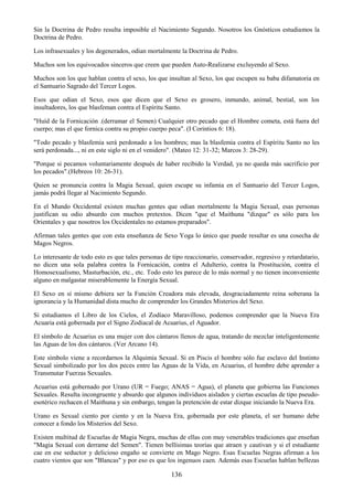 136
Sin la Doctrina de Pedro resulta imposible el Nacimiento Segundo. Nosotros los Gnósticos estudiamos la
Doctrina de Pedro.
Los infrasexuales y los degenerados, odian mortalmente la Doctrina de Pedro.
Muchos son los equivocados sinceros que creen que pueden Auto-Realizarse excluyendo al Sexo.
Muchos son los que hablan contra el sexo, los que insultan al Sexo, los que escupen su baba difamatoria en
el Santuario Sagrado del Tercer Logos.
Esos que odian el Sexo, esos que dicen que el Sexo es grosero, inmundo, animal, bestial, son los
insultadores, los que blasfeman contra el Espíritu Santo.
"Huíd de la Fornicación .(derramar el Semen) Cualquier otro pecado que el Hombre cometa, está fuera del
cuerpo; mas el que fornica contra su propio cuerpo peca". (I Corintios 6: 18).
"Todo pecado y blasfemia será perdonado a los hombres; mas la blasfemia contra el Espíritu Santo no les
será perdonada..., ni en este siglo ni en el venidero". (Mateo 12: 31-32; Marcos 3: 28-29).
"Porque si pecamos voluntariamente después de haber recibido la Verdad, ya no queda más sacrificio por
los pecados".(Hebreos 10: 26-31).
Quien se pronuncia contra la Magia Sexual, quien escupe su infamia en el Santuario del Tercer Logos,
jamás podrá llegar al Nacimiento Segundo.
En el Mundo Occidental existen muchas gentes que odian mortalmente la Magia Sexual, esas personas
justifican su odio absurdo con muchos pretextos. Dicen "que el Maithuna "dizque" es sólo para los
Orientales y que nosotros los Occidentales no estamos preparados".
Afirman tales gentes que con esta enseñanza de Sexo Yoga lo único que puede resultar es una cosecha de
Magos Negros.
Lo interesante de todo esto es que tales personas de tipo reaccionario, conservador, regresivo y retardatario,
no dicen una sola palabra contra la Fornicación, contra el Adulterio, contra la Prostitución, contra el
Homosexualismo, Masturbación, etc., etc. Todo esto les parece de lo más normal y no tienen inconveniente
alguno en malgastar miserablemente la Energía Sexual.
El Sexo en sí mismo debiera ser la Función Creadora más elevada, desgraciadamente reina soberana la
ignorancia y la Humanidad dista mucho de comprender los Grandes Misterios del Sexo.
Si estudiamos el Libro de los Cielos, el Zodíaco Maravilloso, podemos comprender que la Nueva Era
Acuaria está gobernada por el Signo Zodiacal de Acuarius, el Aguador.
El símbolo de Acuarius es una mujer con dos cántaros llenos de agua, tratando de mezclar inteligentemente
las Aguas de los dos cántaros. (Ver Arcano 14).
Este símbolo viene a recordarnos la Alquimia Sexual. Si en Piscis el hombre sólo fue esclavo del Instinto
Sexual simbolizado por los dos peces entre las Aguas de la Vida, en Acuarius, el hombre debe aprender a
Transmutar Fuerzas Sexuales.
Acuarius está gobernado por Urano (UR = Fuego; ANAS = Agua), el planeta que gobierna las Funciones
Sexuales. Resulta incongruente y absurdo que algunos individuos aislados y ciertas escuelas de tipo pseudo-
esotérico rechacen el Maithuna y sin embargo, tengan la pretención de estar dizque iniciando la Nueva Era.
Urano es Sexual ciento por ciento y en la Nueva Era, gobernada por este planeta, el ser humano debe
conocer a fondo los Misterios del Sexo.
Existen multitud de Escuelas de Magia Negra, muchas de ellas con muy venerables tradiciones que enseñan
"Magia Sexual con derrame del Semen". Tienen bellísimas teorías que atraen y cautivan y si el estudiante
cae en ese seductor y delicioso engaño se convierte en Mago Negro. Esas Escuelas Negras afirman a los
cuatro vientos que son "Blancas" y por eso es que los ingenuos caen. Además esas Escuelas hablan bellezas
 