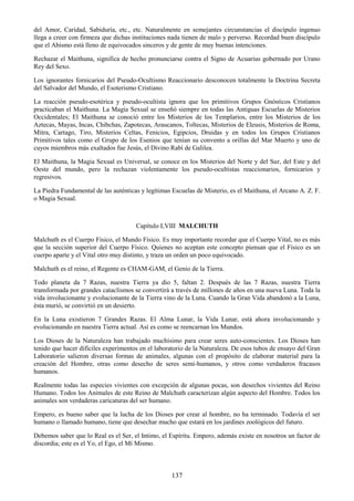 137
del Amor, Caridad, Sabiduría, etc., etc. Naturalmente en semejantes circunstancias el discípulo ingenuo
llega a creer con firmeza que dichas instituciones nada tienen de malo y perverso. Recordad buen discípulo
que el Abismo está lleno de equivocados sinceros y de gente de muy buenas intenciones.
Rechazar el Maithuna, significa de hecho pronunciarse contra el Signo de Acuarius gobernado por Urano
Rey del Sexo.
Los ignorantes fornicarios del Pseudo-Ocultismo Reaccionario desconocen totalmente la Doctrina Secreta
del Salvador del Mundo, el Esoterismo Cristiano.
La reacción pseudo-esotérica y pseudo-ocultista ignora que los primitivos Grupos Gnósticos Cristianos
practicaban el Maithuna. La Magia Sexual se enseñó siempre en todas las Antiguas Escuelas de Misterios
Occidentales; El Maithuna se conoció entre los Misterios de los Templarios, entre los Misterios de los
Aztecas, Mayas, Incas, Chibchas, Zapotecas, Araucanos, Toltecas, Misterios de Eleusis, Misterios de Roma,
Mitra, Cartago, Tiro, Misterios Celtas, Fenicios, Egipcios, Druidas y en todos los Grupos Cristianos
Primitivos tales como el Grupo de los Esenios que tenían su convento a orillas del Mar Muerto y uno de
cuyos miembros más exaltados fue Jesús, el Divino Rabí de Galilea.
El Maithuna, la Magia Sexual es Universal, se conoce en los Misterios del Norte y del Sur, del Este y del
Oeste del mundo, pero la rechazan violentamente los pseudo-ocultistas reaccionarios, fornicarios y
regresivos.
La Piedra Fundamental de las auténticas y legítimas Escuelas de Misterio, es el Maithuna, el Arcano A. Z. F.
o Magia Sexual.
Capítulo LVIII MALCHUTH
Malchuth es el Cuerpo Físico, el Mundo Físico. Es muy importante recordar que el Cuerpo Vital, no es más
que la sección superior del Cuerpo Físico. Quienes no aceptan este concepto piensan que el Físico es un
cuerpo aparte y el Vital otro muy distinto, y traza un orden un poco equivocado.
Malchuth es el reino, el Regente es CHAM-GAM, el Genio de la Tierra.
Todo planeta da 7 Razas, nuestra Tierra ya dio 5, faltan 2. Después de las 7 Razas, nuestra Tierra
transformada por grandes cataclismos se convertirá a través de millones de años en una nueva Luna. Toda la
vida involucionante y evolucionante de la Tierra vino de la Luna. Cuando la Gran Vida abandonó a la Luna,
ésta murió, se convirtió en un desierto.
En la Luna existieron 7 Grandes Razas. El Alma Lunar, la Vida Lunar, está ahora involucionando y
evolucionando en nuestra Tierra actual. Así es como se reencarnan los Mundos.
Los Dioses de la Naturaleza han trabajado muchísimo para crear seres auto-conscientes. Los Dioses han
tenido que hacer difíciles experimentos en el laboratorio de la Naturaleza. De esos tubos de ensayo del Gran
Laboratorio salieron diversas formas de animales, algunas con el propósito de elaborar material para la
creación del Hombre, otras como desecho de seres semi-humanos, y otros como verdaderos fracasos
humanos.
Realmente todas las especies vivientes con excepción de algunas pocas, son desechos vivientes del Reino
Humano. Todos los Animales de este Reino de Malchuth caracterizan algún aspecto del Hombre. Todos los
animales son verdaderas caricaturas del ser humano.
Empero, es bueno saber que la lucha de los Dioses por crear al hombre, no ha terminado. Todavía el ser
humano o llamado humano, tiene que desechar mucho que estará en los jardines zoológicos del futuro.
Debemos saber que lo Real es el Ser, el Intimo, el Espíritu. Empero, además existe en nosotros un factor de
discordia; este es el Yo, el Ego, el Mí Mismo.
 