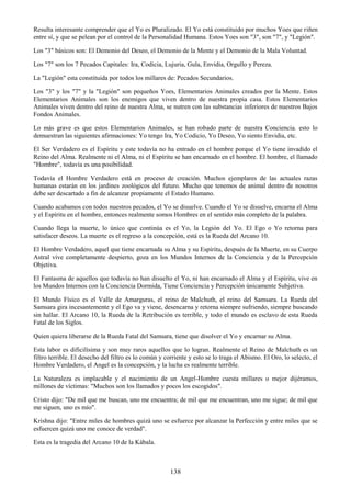 138
Resulta interesante comprender que el Yo es Pluralizado. El Yo está constituido por muchos Yoes que riñen
entre sí, y que se pelean por el control de la Personalidad Humana. Estos Yoes son "3", son "7", y "Legión".
Los "3" básicos son: El Demonio del Deseo, el Demonio de la Mente y el Demonio de la Mala Voluntad.
Los "7" son los 7 Pecados Capitales: Ira, Codicia, Lujuria, Gula, Envidia, Orgullo y Pereza.
La "Legión" esta constituida por todos los millares de: Pecados Secundarios.
Los "3" y los "7" y la "Legión" son pequeños Yoes, Elementarios Animales creados por la Mente. Estos
Elementarios Animales son los enemigos que viven dentro de nuestra propia casa. Estos Elementarios
Animales viven dentro del reino de nuestra Alma, se nutren con las substancias inferiores de nuestros Bajos
Fondos Animales.
Lo más grave es que estos Elementarios Animales, se han robado parte de nuestra Conciencia. esto lo
demuestran las siguientes afirmaciones: Yo tengo Ira, Yo Codicio, Yo Deseo, Yo siento Envidia, etc.
El Ser Verdadero es el Espíritu y este todavía no ha entrado en el hombre porque el Yo tiene invadido el
Reino del Alma. Realmente ni el Alma, ni el Espíritu se han encarnado en el hombre. El hombre, el llamado
"Hombre", todavía es una posibilidad.
Todavía el Hombre Verdadero está en proceso de creación. Muchos ejemplares de las actuales razas
humanas estarán en los jardines zoológicos del futuro. Mucho que tenemos de animal dentro de nosotros
debe ser descartado a fin de alcanzar propiamente el Estado Humano.
Cuando acabamos con todos nuestros pecados, el Yo se disuelve. Cuando el Yo se disuelve, encarna el Alma
y el Espíritu en el hombre, entonces realmente somos Hombres en el sentido más completo de la palabra.
Cuando llega la muerte, lo único que continúa es el Yo, la Legión del Yo. El Ego o Yo retorna para
satisfacer deseos. La muerte es el regreso a la concepción, está es la Rueda del Arcano 10.
El Hombre Verdadero, aquel que tiene encarnada su Alma y su Espíritu, después de la Muerte, en su Cuerpo
Astral vive completamente despierto, goza en los Mundos Internos de la Conciencia y de la Percepción
Objetiva.
El Fantasma de aquellos que todavía no han disuelto el Yo, ni han encarnado el Alma y el Espíritu, vive en
los Mundos Internos con la Conciencia Dormida, Tiene Conciencia y Percepción únicamente Subjetiva.
El Mundo Físico es el Valle de Amarguras, el reino de Malchuth, el reino del Samsara. La Rueda del
Samsara gira incesantemente y el Ego va y viene, desencarna y retorna siempre sufriendo, siempre buscando
sin hallar. El Arcano 10, la Rueda de la Retribución es terrible, y todo el mundo es esclavo de esta Rueda
Fatal de los Siglos.
Quien quiera liberarse de la Rueda Fatal del Samsara, tiene que disolver el Yo y encarnar su Alma.
Esta labor es dificilísima y son muy raros aquellos que lo logran. Realmente el Reino de Malchuth es un
filtro terrible. El desecho del filtro es lo común y corriente y esto se lo traga el Abismo. El Oro, lo selecto, el
Hombre Verdadero, el Angel es la concepción, y la lucha es realmente terrible.
La Naturaleza es implacable y el nacimiento de un Angel-Hombre cuesta millares o mejor dijéramos,
millones de víctimas: "Muchos son los llamados y pocos los escogidos".
Cristo dijo: "De mil que me buscan, uno me encuentra; de mil que me encuentran, uno me sigue; de mil que
me siguen, uno es mío".
Krishna dijo: "Entre miles de hombres quizá uno se esfuerce por alcanzar la Perfección y entre miles que se
esfuercen quizá uno me conoce de verdad".
Esta es la tragedia del Arcano 10 de la Kábala.
 