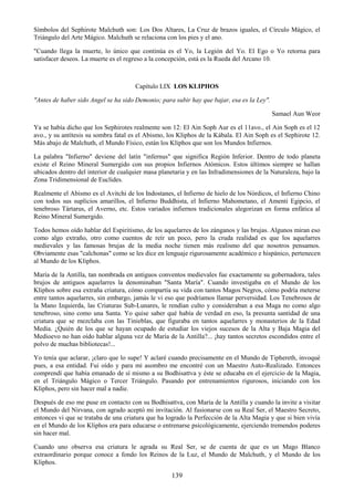 139
Símbolos del Sephirote Malchuth son: Los Dos Altares, La Cruz de brazos iguales, el Círculo Mágico, el
Triángulo del Arte Mágico. Malchuth se relaciona con los pies y el ano.
"Cuando llega la muerte, lo único que continúa es el Yo, la Legión del Yo. El Ego o Yo retorna para
satisfacer deseos. La muerte es el regreso a la concepción, está es la Rueda del Arcano 10.
Capítulo LIX LOS KLIPHOS
"Antes de haber sido Angel se ha sido Demonio; para subir hay que bajar, esa es la Ley".
Samael Aun Weor
Ya se había dicho que los Sephirotes realmente son 12: El Ain Soph Aur es el 11avo., el Ain Soph es el 12
avo., y su antítesis su sombra fatal es el Abismo, los Kliphos de la Kábala. El Ain Soph es el Sephirote 12.
Más abajo de Malchuth, el Mundo Físico, están los Kliphos que son los Mundos Infiernos.
La palabra "Infierno" deviene del latín "infernus" que significa Región Inferior. Dentro de todo planeta
existe el Reino Mineral Sumergido con sus propios Infiernos Atómicos. Estos últimos siempre se hallan
ubicados dentro del interior de cualquier masa planetaria y en las Infradimensiones de la Naturaleza, bajo la
Zona Tridimensional de Euclides.
Realmente el Abismo es el Avitchi de los Indostanes, el Infierno de hielo de los Nórdicos, el Infierno Chino
con todos sus suplicios amarillos, el Infierno Buddhista, el Infierno Mahometano, el Amenti Egipcio, el
tenebroso Tártarus, el Averno, etc. Estos variados infiernos tradicionales alegorizan en forma enfática al
Reino Mineral Sumergido.
Todos hemos oído hablar del Espiritismo, de los aquelarres de los zánganos y las brujas. Algunos miran eso
como algo extraño, otro como cuentos de reír un poco, pero la cruda realidad es que los aquelarres
medievales y las famosas brujas de la media noche tienen más realismo del que nosotros pensamos.
Obviamente esas "calchonas" como se les dice en lenguaje rigurosamente académico e hispánico, pertenecen
al Mundo de los Kliphos.
María de la Antilla, tan nombrada en antiguos conventos medievales fue exactamente su gobernadora, tales
brujos de antiguos aquelarres la denominaban "Santa María". Cuando investigaba en el Mundo de los
Kliphos sobre esa extraña criatura, cómo compartía su vida con tantos Magos Negros, cómo podría meterse
entre tantos aquelarres, sin embargo, jamás le vi eso que podríamos llamar perversidad. Los Tenebrosos de
la Mano Izquierda, las Criaturas Sub-Lunares, le rendían culto y consideraban a esa Maga no como algo
tenebroso, sino como una Santa. Yo quise saber qué había de verdad en eso, la presunta santidad de una
criatura que se mezclaba con las Tinieblas, que figuraba en tantos aquelarres y monasterios de la Edad
Media. ¿Quién de los que se hayan ocupado de estudiar los viejos sucesos de la Alta y Baja Magia del
Medioevo no han oído hablar alguna vez de María de la Antilla?... ¡hay tantos secretos escondidos entre el
polvo de muchas bibliotecas!...
Yo tenía que aclarar, ¡claro que lo supe! Y aclaré cuando precisamente en el Mundo de Tiphereth, invoqué
pues, a esa entidad. Fui oído y para mi asombro me encontré con un Maestro Auto-Realizado. Entonces
comprendí que había emanado de sí mismo a su Bodhisattva y éste se educaba en el ejercicio de la Magia,
en el Triángulo Mágico o Tercer Triángulo. Pasando por entrenamientos rigurosos, iniciando con los
Kliphos, pero sin hacer mal a nadie.
Después de eso me puse en contacto con su Bodhisattva, con María de la Antilla y cuando la invite a visitar
el Mundo del Nirvana, con agrado aceptó mi invitación. Al fusionarse con su Real Ser, el Maestro Secreto,
entonces vi que se trataba de una criatura que ha logrado la Perfección de la Alta Magia y que si bien vivía
en el Mundo de los Kliphos era para educarse o entrenarse psicológicamente, ejerciendo tremendos poderes
sin hacer mal.
Cuando uno observa esa criatura le agrada su Real Ser, se de cuenta de que es un Mago Blanco
extraordinario porque conoce a fondo los Reinos de la Luz, el Mundo de Malchuth, y el Mundo de los
Kliphos.
 