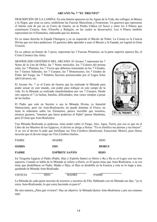 14
ARCANO No. 7 "EL TRIUNFO"
DESCRIPCIÓN DE LA LAMINA: En esta lámina aparecen en las Aguas de la Vida, dos esfinges, la Blanca
y la Negra, que tiran su carro, simbolizan las Fuerzas Masculinas y Femeninas. Un guerrero que representa
el Intimo está de pie en su Carro de Guerra, en la Piedra Cúbica (el Sexo) y entre los 4 Pilares que
constituyen Ciencia, Arte, Filosofía y Religión, en las cuales se desenvuelve. Los 4 Pilares también
representan los 4 Elementos, indicando que los domina.
En su mano derecha la Espada Flamígera y en su izquierda el Báculo de Poder. La Coraza es la Ciencia
Divina que nos hace poderosos. El guerrero debe aprender a usar el Báculo y la Espada, así logrará la Gran
Victoria.
En su cabeza un bonete de 3 picos, representa las 3 Fuerzas Primarias; en la parte superior aparece Ra, el
Cristo Cósmico (las Alas).
SIGNIFICADO ESOTÉRICO DEL ARCANO: El Arcano 7 representa las 7
Notas de la Lira de Orfeo, las 7 Notas musicales, los 7 Colores del prisma
solar, los 7 Planetas, los 7 Vicios que debemos transmutar en las 7 Virtudes,
los 7 Genios Siderales, los 7 Cuerpos, las 7 Dimensiones, los 7 Grados de
Poder del Fuego, las 7 Palabras Secretas pronunciadas por el Logos Solar
(del Calvario), etc.
El Arcano No. 7 es el Carro de Guerra que ha realizado la Mónada para
poder actuar en este mundo, con poder para trabajar en este campo de la
vida. Es la Mónada ya realizada manifestándose por sus 7 Cuerpos. Desde
otro aspecto el 7 es luchas, batallas, dificultades; mas vence siempre a pesar
de las luchas.
El Padre que está en Secreto o sea la Mónada Divina, es Inmortal
Omnisciente, pero sin Auto-Realización, no puede dominar el Físico, no
tiene la soberanía sobre los Elementos, parece increíble que nosotros,
míseros gusanos, "tenemos que hacer poderoso al Padre" parece blasfemia,
pero El tiene que Auto-Realizarse.
Una Mónada Realizada es poderosa, tiene poder sobre el Fuego, Aire, Agua, Tierra; por eso es que en el
Libro de los Muertos de los Egipcios, el devoto se dirige a Horus: "Yo te fortifico tus piernas y tus brazos".
A su vez el devoto le pide que fortifique sus Tres Cerebros (Intelectual, Emocional, Motor); pues Horus
necesita que el devoto tenga sus Tres Cerebros fuertes.
PADRE MADRE HIJO
OSIRIS ISIS HORUS
PADRE ESPÍRITU SANTO HIJO
En Teogonía Egipcia el Padre (Padre, Hijo y Espíritu Santo) es Osiris o Ra y Ra es el Logos con sus tres
aspectos. Cuando se habla de la Mónada se refiere a Osiris, es El quien tiene que Auto-Realizarse, a su vez
tiene que desdoblarse en Padre, Madre e Hijo; el Hijo se desdobla en la Esencia y ésta se lo traga a uno,
quedando la Mónada Auto-Realizada.
ESENCIA HIJO MADRE PADRE
La Mónada de cada quien necesita de nosotros y nosotros de Ella. Hablando con mi Mónada me dijo: "yo te
estoy Auto-Realizando, lo que estoy haciendo es para ti".
De otra manera, ¿Para qué vivimos?. Hay un objetivo: la Mónada Quiere Auto-Realizarse y por eso estamos
aquí.
 