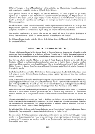 140
El Tercer Triángulo es el de la Magia Práctica y este es un trabajo que deben entender porque hay que dejar
atrás los prejuicios para poder trabajar en el Mundo de los Kliphos.
Los Sephirotes adversos son los Kliphos, ahí están los Demonios, las Almas en pena, los que sufren,
aquellos que ya agotaron su ciclo de existencias y que involucionan en el tiempo, los Angeles caídos, los
Tenebrosos del Sendero Lunar, la Logia Negra y todos los Adeptos de la Mano Izquierda, los secuaces de
Lucifer y Arimán, los seguidores de los Dugpas, los enemigos del Cuarto Sendero, los Nicolaitas y los
Tántricos Anagaricas.
En el Reino de los Kliphos viven indudablemente también aquellos que se desarrollan en la Alta Magia. Los
Kliphos son los Sephirotes a la inversa, los Sephirotes en su aspecto negativo, las Virtudes a la inversa. Por
ejemplo las cualidades de Geburah son el Rigor, la Ley, a la inversa es la tiranía, la dictadura.
Una prostituta, muchas veces se entrega a los machos por caridad, allí hay el Principio del Sephirote a la
inversa. La Caridad de un Chesed, a la inversa, puede ser la complacencia con el delito.
En el Organo Kundartiguador están los Kliphos de la Kábala, dentro de Malchuth el Mundo Físico, dentro
del interior de la Tierra.
Capítulo LX DAATH, CONOCIMIENTO TANTRICO
Algunos kabalistas enfatizan la idea de que Binah, el Espíritu Santo, es femenino, tal afirmación resulta
equivocada. Con entera claridad se ha dicho en la Divina Comedia que el Espíritu Santo es el esposo de la
Madre Divina. Así pues el Espíritu Santo se desdobla a su vez en su esposa, en la Shakti de los Indostanes.
Esto hay que saberlo entender. Muchos al ver que el Tercer Logos se desdobla en la Madre Divina
Kundalini o Shakti, la cual tiene muchos nombres, han creído que el Espíritu Santo es femenino y se han
equivocado. El es masculino, pero al desdoblarse en Ella, se forma la Primera Pareja Divinal, inefable, el
Elohim Creador, el Kabir o Gran Sacerdote, el Ruach Elohim que según Moisés lavaba las Aguas en el
Principio del Mundo.
Los Kabalistas Hebreos nos hablan del Misterioso Daath que aparece en el Arbol de la Vida, al cual nunca
se le asigna ni nombre Divino ni Hueste Angélica de ninguna especie y que tampoco tiene signo mundano,
planeta o elemento.
Daath, el Sephirote del Misterio Hebreo se produce por la conjunción esotérica de Shiva-Shakti, Osiris-Isis,
que están perpetuamente unidos en Jesod, el Fundamento (el Noveno Sephirote, la Novena Esfera, el Sexo),
pero ocultos por el Misterio de Daath que tiene el Conocimiento Tántrico, el cual se procesa con el Sahaja
Maithuna o Magia Sexual, que debidamente utilizado permite la Auto-Realización Intima del Ser.
Es necesario que todos reflexionemos profundamente, que comprendamos todo esto a fondo. El y Ella están
unidos en la Piedra Cúbica de Jesod que es el Sexo. De la unión de El y Ella resulta el Conocimiento
Tántrico Perfecto, con el cual podemos nosotros Auto-Realizarnos internamente en todos los Niveles del
Ser.
Algunos autores kabalistas suponen que Daath, el Sephirote que da Conocimiento o Sapiencia, deviene de la
fusión de Chokmah el Cristo Cósmico (masculino) con Binah, suponiendo a éste exclusivamente femenino.
Tal aseveración es absolutamente falsa, porque realmente el Espíritu Santo es masculino, sólo que al
desdoblarse en la Madre Divina se forma la Pareja Perfecta.
En la Piedra Cúbica de Jesod, en la Novena Esfera deviene el Conocimiento Tántrico, la Iniciación Tantra.
Mediante los Tantras es posible el desarrollo de la Serpiente por la Espina Dorsal.
En estos estudios de Kábala necesitamos ser prácticos, existen autores que escriben maravillas, pero cuando
uno los ve se da cuenta que no han vivido lo que escriben, no lo han experimentado en sí mismos y por eso
se equivocan. Yo conceptúo que uno debe escribir lo que directamente ha experimentado por sí mismo, así
he procedido por mi parte.
 