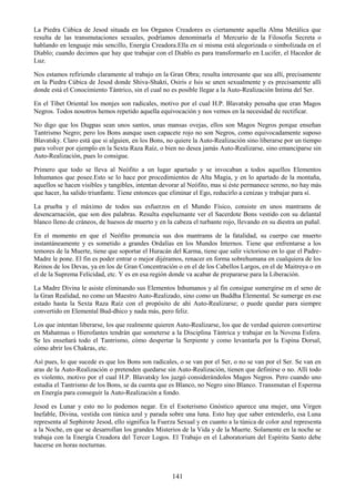 141
La Piedra Cúbica de Jesod situada en los Organos Creadores es ciertamente aquella Alma Metálica que
resulta de las transmutaciones sexuales, podríamos denominarla el Mercurio de la Filosofia Secreta o
hablando en lenguaje más sencillo, Energía Creadora.Ella en sí misma está alegorizada o simbolizada en el
Diablo; cuando decimos que hay que trabajar con el Diablo es para transformarlo en Lucifer, el Hacedor de
Luz.
Nos estamos refiriendo claramente al trabajo en la Gran Obra; resulta interesante que sea allí, precisamente
en la Piedra Cúbica de Jesod donde Shiva-Shakti, Osiris e Isis se unen sexualmente y es precisamente allí
donde está el Conocimiento Tántrico, sin el cual no es posible llegar a la Auto-Realización Intima del Ser.
En el Tíbet Oriental los monjes son radicales, motivo por el cual H.P. Blavatsky pensaba que eran Magos
Negros. Todos nosotros hemos repetido aquella equivocación y nos vemos en la necesidad de rectificar.
No digo que los Dugpas sean unos santos, unas mansas ovejas, ellos son Magos Negros porque enseñan
Tantrismo Negro; pero los Bons aunque usen capacete rojo no son Negros, como equivocadamente suposo
Blavatsky. Claro está que si alguien, en los Bons, no quiere la Auto-Realización sino liberarse por un tiempo
para volver por ejemplo en la Sexta Raza Raíz, o bien no desea jamás Auto-Realizarse, sino emanciparse sin
Auto-Realización, pues lo consigue.
Primero que todo se lleva al Neófito a un lugar apartado y se invocaban a todos aquellos Elementos
Inhumanos que posee.Esto se lo hace por procedimientos de Alta Magia, y en lo apartado de la montaña,
aquellos se hacen visibles y tangibles, intentan devorar al Neófito, mas si éste permanece sereno, no hay más
que hacer, ha salido triunfante. Tiene entonces que eliminar el Ego, reducirlo a cenizas y trabajar para sí.
La prueba y el máximo de todos sus esfuerzos en el Mundo Físico, consiste en unos mantrams de
desencarnación, que son dos palabras. Resulta espeluznante ver el Sacerdote Bons vestido con su delantal
blanco lleno de cráneos, de huesos de muerto y en la cabeza el turbante rojo, llevando en su diestra un puñal.
En el momento en que el Neófito pronuncia sus dos mantrams de la fatalidad, su cuerpo cae muerto
instantáneamente y es sometido a grandes Ordalías en los Mundos Internos. Tiene que enfrentarse a los
temores de la Muerte, tiene que soportar el Huracán del Karma, tiene que salir victorioso en lo que el Padre-
Madre le pone. El fin es poder entrar o mejor dijéramos, renacer en forma sobrehumana en cualquiera de los
Reinos de los Devas, ya en los de Gran Concentración o en el de los Cabellos Largos, en el de Maitreya o en
el de la Suprema Felicidad, etc. Y es en esa región donde va acabar de prepararse para la Liberación.
La Madre Divina le asiste eliminando sus Elementos Inhumanos y al fin consigue sumergirse en el seno de
la Gran Realidad, no como un Maestro Auto-Realizado, sino como un Buddha Elemental. Se sumerge en ese
estado hasta la Sexta Raza Raíz con el propósito de ahí Auto-Realizarse; o puede quedar para siempre
convertido en Elemental Bud-dhico y nada más, pero feliz.
Los que intentan liberarse, los que realmente quieren Auto-Realizarse, los que de verdad quieren convertirse
en Mahatmas o Hierofantes tendrán que someterse a la Disciplina Tántrica y trabajar en la Novena Esfera.
Se les enseñará todo el Tantrismo, cómo despertar la Serpiente y como levantarla por la Espina Dorsal,
cómo abrir los Chakras, etc.
Así pues, lo que sucede es que los Bons son radicales, o se van por el Ser, o no se van por el Ser. Se van en
aras de la Auto-Realización o pretenden quedarse sin Auto-Realización, tienen que definirse o no. Allí todo
es violento, motivo por el cual H.P. Blavatsky los juzgó considerándolos Magos Negros. Pero cuando uno
estudia el Tantrismo de los Bons, se da cuenta que es Blanco, no Negro sino Blanco. Transmutan el Esperma
en Energía para conseguir la Auto-Realización a fondo.
Jesod es Lunar y esto no lo podemos negar. En el Esoterismo Gnóstico aparece una mujer, una Virgen
Inefable, Divina, vestida con túnica azul y parada sobre una luna. Esto hay que saber entenderlo, esa Luna
representa al Sephirote Jesod, ello significa la Fuerza Sexual y en cuanto a la túnica de color azul representa
a la Noche, en que se desarrollan los grandes Misterios de la Vida y de la Muerte. Solamente en la noche se
trabaja con la Energía Creadora del Tercer Logos. El Trabajo en el Laboratorium del Espíritu Santo debe
hacerse en horas nocturnas.
 