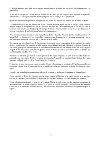 142
El Sahaja Maithuna sólo debe practicarse en las tinieblas de la noche, por que el día, el Sol es opuesto a la
generación.
Si uno hecha una gallina con sus huevos a la luz del Sol para que los empolle, pues aquellos no logran ser
empollados y si sale algún polluelo, morirá, porque el Sol es enemigo de la generación.
Quien busca la Luz debe pedirsela al Logos que está detrás del Sol que nos ilumina, en la Noche Profunda.
La Cruda realidad es que por disposición de los Organos Sexuales la procreación se verifica en las tinieblas.
Porque cuando el zoospermo sale de la Glándulas Sexuales no sale iluminado por la luz del Sol sino en
tinieblas; y en tinieblas se abre paso por la trompa de falopio para encontrase con el óvulo que desciende de
los ovarios y dentro de las tinieblas de la matriz es la gestación.
Pero si ese zoospermo en vez de salir protegido desde las Glándulas Sexuales por las tinieblas, saliera a la
luz del Sol, y el feto no estuviera en tinieblas y se encontrara destapado en el vientre de la mujer para que el
Sol le diera directamente, es obvio que el fracaso sería un hecho.
De manera que por disposición de los mismos órganos de nuestra naturaleza, la fecundación se realiza
siempre en tinieblas. Así también se debe trabajar entre la Oscuridad del Silencio y el Secreto Augusto de
los Sabios, para poder un día llegar a la Auto-Realización Intima del Ser. Eso es lo que nos indica aquella
Virgen de la Inmaculada Concepción. parada sobre la Luna y vestida con túnica azul: El trabajo del
Maithuna en las tinieblas de la noche.
Debemos de advertir que nunca se debe practicar dos veces seguidas en una misma noche. Sólo está
permitido una vez diaria. Existe "violencia contra natura", cuando se practica Magia Sexual dos veces
seguidas, violando las leyes de la Pausa Magnética Creadora.
Es también urgente saber, que jamás se debe obligar a la cónyuge a practicar el Maithuna cuando está
enferma o cuando tiene la menstruación, o en estado de embarazo porque es un delito de violencia contra
natura.
La mujer que ha dado a luz una criatura sólo puede practicar el Mai-thuna después de 40 días del parto.
Existe también el delito de violencia contra natura cuando el hombre o la mujer obligan a su pareja a
efectuar la cópula no encontrándose el organismo del esposo o la esposa en condiciones aptas para ello.
Existe tal delito cuando con el pretexto de practicar Magia Sexual, o aun con las mejores intenciones de
Auto-Realizarse, se auto-obligan el hombre o la mujer a realizar la cópula, no hallándose los Organos
Creadores en el momento amoroso preciso y en condiciones armoniosas favorables, indispensables para la
cópula.
 