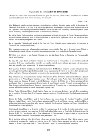 143
Capítulo LXI LA INICIACION DE TIPHERETH
"Porque así como Jonás estuvo en el vientre del gran pez tres días y tres noches, así el Hijo del Hombre
estará en el Corazón de la Tierra tres días y tres noches".
Mateo 12: 40.
Con Tiphereth suceden acontecimientos extraordinarios, cualquier Iniciado puede recibir la Iniciación de
Malchuth, la de Jesod, la de Hod, la de Netzach y por último la quinta para convertirse en Maestro, que es la
de Tiphereth. Pero alguien puede recibir la Quinta Iniciación del Alma Humana y convertirse por tal razón
en un Maestro, y sin embargo no alcanzar la Iniciación de Tiphereth.
La Iniciación de Tiphereth viene propiamente después de la Quinta Iniciación de Fuego. No siempre el que
recibe la Quinta Iniciación, tiene la dicha de alcanzar la Iniciación de Tiphereth, esa es una Iniciación muy
secreta. La recibe el que agarra la Vía Directa.
En el Segundo Triángulo del Arbol de la Vida, el Cristo Cósmico tiene como centro de gravedad a
Tiphereth, ahí viene a manifestarse.
Hay cosas que merecen ser reflexionadas, analizadas, comprendidas. Para que el Segundo Logos, Vishnú o
Cristo Cósmico pueda salvar a un hombre, tiene que convertirse en el Jesús-Cristo Particular Intimo.
El Cristo en sí mismo es una Fuerza Cósmica; sólo que de alguna forma se humanize esa Fuerza puede
salvar a un hombre.
La Ley del Logos Solar, el Cristo Cósmico, es Sacrificio por la Humanidad. El se sacrifica desde el
amanecer de la vida crucificándose en todos los mundos en todo nuevo planeta que surge a la existencia,
para que todos los seres tengan vida y la tengan en abundancia.
Sólo después de haber pasado por las Cinco Iniciaciones de Misterios Mayores y como una gracia muy
especial, previo Sacrificio por la Humanidad, puede reencarnarse el Cristo en nosotros. Para comprender
cómo esa Fuerza Cósmica se humaniza en nosotros, hay que aprender a manejar las Trimurtis.
Hay hermanos que les cuesta mucho trabajo entender esto de las Trimurtis; están acostumbrados a pensar
por ejemplo en el Primer Logos, Segundo Logos y Tercer Logos, o sea, Padre, Hijo y Espíritu Santo. Pero
luego viene una Segunda Trimurti en donde hablamos nosotros de Osiris, Isis y Horus; entonces ahí se
confunden. Esto es porque realmente la conversión de una Trimurti en otra Trimurti, no se puede hacer a
base de puro racionalismo, hay un factor en esta conversión de Trimurtis, que es completamente Espiritual,
porque sólo intuitivamente se puede aprehender, capturar, asir.
Kether-Padre, Chokmah-Hijo y Binah-Espíritu Santo son tres personas distintas y un solo Dios verdadero,
así lo enseña la Teología. Esas Tres Personas, aunque triunos, en el fondo son sólo Uno Individual, que es el
Padre.
Dentro del Padre está el Hijo y está el Espíritu Santo. Así como dentro del Hombre Verdadero está el
Cuerpo , está el Alma y está el Espíritu Santo, así dentro del Viejo de los Siglos, está pues también, el Hijo y
el Espíritu Santo que forman Uno solo, Integro, Unitotal. En el Antiguo Egipto a ese Unico, Unitotal se le
llamaba Osiris. (Ver Capítulo 7).
Osiris puede desdoblarse y se desdobla en Isis. Eva siempre sale de la costilla de Adán, tanto abajo como
arriba, no tiene nada de raro pues que de Osiris el Adám-Solar, salga la Eva-Solar, la Urania-Venus, la
Esposa de El. Del Uno siempre sale el Dos, así es como el Padre que está en secreto tiene su esposa que es
la Divina Madre Kundalini. Osiris siempre tiene por esposa a Isis.
De la perfecta unión de ellos dos (Osiris e Isis) nace el niño Horus (Aurus). Ella y El se aman y como
resultado de su amor ella concibe por obra y gracia del Espíritu Santo, es decir, por obra y gracia de su
esposo, el Tercer Logos, desciende el Cristo o Segundo Logos a su vientre virginal e imaculado.
 