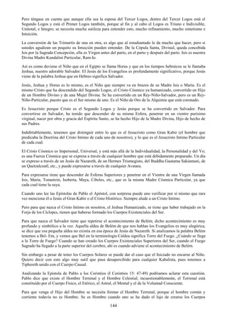 144
Pero téngase en cuenta que aunque ella sea la esposa del Tercer Logos, dentro del Tercer Logos está el
Segundo Logos y está el Primer Logos también, porque al fin y al cabo el Logos es Triuno e Indivisible,
Unitotal, e Integro; se necesita mucha sutileza para entender esto, mucho refinamiento, mucho sintetismo e
Intuición.
La conversión de las Trimurtis de una en otra, es algo que al estudiantado le da mucho que hacer, pero si
ustedes agudizan un poquito su Intuición pueden entender. De la Cópula Santa, Divinal, queda concebida
Isis por la Sagrada Concepción, ella es Virgen antes del parto, en el parto y después del parto. Isis es nuestra
Divina Madre Kundalini Particular, Ram-Io.
Así es como deviene el Niño que en el Egipto se llama Horus y que en los tiempos hebraicos se le llamaba
Jeshua, nuestro adorable Salvador. El Jesús de los Evangelios es profundamente significativo, porque Jesús
viene de la palabra Jeshua que en Hebreo significa Salvador.
Jesús, Jeshua y Horus es lo mismo, es el Niño que siempre va en brazos de su Madre Isis o María. Es el
mismo Cristo que ha descendido del Segundo Logos, el Cristo Cósmico ya humanizado, convertido en Hijo
de un Hombre Divino y de una Mujer Divina. Se ha convertido en un Rey-Niño-Salvador, pero es un Rey-
Niño-Particular, puesto que es el Ser mismo de uno. Es el Niño de Oro de la Alquimia que está coronado.
Es Jesucristo porque Cristo es el Segundo Logos y Jesús porque se ha convertido en Salvador. Para
convertirse en Salvador, ha tenido que descender de su misma Esfera, penetrar en un vientre purísimo
virginal, nacer por obra y gracia del Espíritu Santo, se ha hecho Hijo de la Madre Divina, Hijo de hecho de
sus Padres.
Indubitablemente, tenemos que distinguir entre lo que es el Jesucristo como Gran Kabir (el hombre que
predicaba la Doctrina del Cristo Intimo de cada uno de nosotros), y lo que es el Jesucristo Intimo Particular
de cada cual.
El Cristo Cósmico es Impersonal, Universal, y está más allá de la Individualidad, la Personalidad y del Yo;
es una Fuerza Cósmica que se expresa a través de cualquier hombre que está debidamente preparado. Un día
se expreso a través de un Jesús de Nazareth, de un Hermes Trismegisto, del Buddha Gautama Sakiamuni, de
un Quetzalcoatl, etc., y puede expresarse a través de cualquier Avatara.
Para expresarse tiene que descender de Esferas Superiores y penetrar en el Vientre de una Virgen llamada
Isis, María, Tonantzin, Isoberta, Maya, Cibeles, etc., que es la misma Madre Cósmica Particular, ya que
cada cual tiene la suya.
Cuando uno lee las Epístolas de Pablo el Apóstol, con sorpresa puede uno verificar por sí mismo que rara
vez menciona él a Jesús el Gran Kabir o el Cristo Histórico. Siempre alude a un Cristo Intimo.
Pero para que nazca el Cristo Intimo en nosotros, el Jeshua Humanizado, se tiene que haber trabajado en la
Forja de los Cíclopes, tienen que haberse formado los Cuerpos Existenciales del Ser.
Para que nazca el Salvador tiene que repetirse el acontecimiento de Belém; dicho acontecimiento es muy
profundo y simbólico a la vez. Aquella aldea de Belém de que nos hablan los Evangelios es muy alegórica,
se dice que esa pequeña aldea no existía en esa época de Jesús de Nazareth. Si analizamos la palabra Belém
tenemos a Bel- Em, y vemos que Bel en la terminología Caldea significa Torre del Fuego. ¿Cuándo se llega
a la Torre de Fuego? Cuando se han creado los Cuerpos Existenciales Superiores del Ser, cuando el Fuego
Sagrado ha llegado a la parte superior del cerebro, ahí es cuando adviene el acontecimiento de Belém.
Sin embargo a pesar de tener los Cuerpos Solares se puede dar el caso que el Iniciado no encarne al Niño.
Quiero decir con esto algo muy sutil que pasa desapercibido para cualquier Kabalista, pues tenemos a
Tiphereth unido con el Cuerpo Causal.
Analizando la Epístola de Pablo a los Corintios (I Corintios 15: 47-49) podríamos aclarar esta cuestión.
Pablo dice que existe el Hombre Terrenal y el Hombre Celestial; incuestionablemente, el Terrenal está
constituido por el Cuerpo Físico, el Etérico, el Astral, el Mental y el de la Voluntad Consciente.
Para que venga el Hijo del Hombre se necesita formar el Hombre Terrenal, porque el hombre común y
corriente todavía no es Hombre. Se es Hombre cuando uno se ha dado el lujo de crearse los Cuerpos
 
