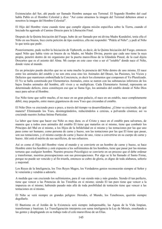 145
Existenciales del Ser, ahí puede ser llamado Hombre aunque sea Terrenal. El Segundo Hombre del cual
habla Pablo es el Hombre Celestial y dice: "Así como atraemos la imagen del Terrenal debemos atraer a
nosotros la imagen del Hombre Celestial".
El Hijo del Hombre viene cuando tiene que cumplir alguna misión especifica sobre la Tierra, cuando el
Iniciado ha agarrado el Camino Directo para la Liberación Final.
Después de la Quinta Iniciación del Fuego, hube de ser llamado por mi divina Madre Kundalini, tenía ella el
Niño en sus brazos, hice cierta petición de tipo esotérico, ella me respondió: "Pídele al Niño"; y pedí al Niño
lo que tenía que pedir.
Posteriormente, pude recibir la Iniciación de Tiphereth, es decir, de la Quinta Iniciación del Fuego, entonces
aquel Niño que había visto en brazos de su Madre, mi Madre Divina, puesto que cada uno tiene la suya
propia, penetró dentro de mi organismo por la puerta maravillosa de la Glándula Pineal, de la cual dijera
Descartes que es el asiento del Alma. Mi cuerpo en este caso vino a ser el "establo" donde nace el Niño,
donde viene al mundo.
En un principio puedo decirles que no se nota mucho la presencia del Niño dentro de uno mismo, El nace
entre los animales del establo y no son otra cosa sino los Animales del Deseo, las Pasiones, los Vicios y
Defectos que mantienen embotellada la Conciencia, es decir los elementos que componen el Yo Pluralizado.
El Yo se halla constituido por Elementarios Animales, estos se nutren con las substancias inferiores de los
bajos fondos animales del hombre, allí viven y se multiplican. Cada Elementario Animal, representa un
determinado defecto, éstos constituyen eso que se llama Ego, los animales del establo donde el Niño Dios
nace para salvar al Hombre.
Ese Niño tiene que sufrir mucho, el no nace en un gran palacio, el nace en un establo, nace completamente
débil, muy pequeño, entre mares gigantescos de esos Yoes que circundan el establo.
El Niño Dios va creciendo poco a poco, a través del tiempo va desarrollándose. ¿Cómo va creciendo, de qué
manera? Eliminando los Yoes, desintegrándolos, reduciéndolos a cenizas, a polvareda cósmica; así va
creciendo nuestro Jeshua Intimo Particular.
La labor que tiene que hacer ese Niño es muy dura; es el Cristo y nace en el establo para salvarnos, de
manera que a todos esos animales del establo El tiene que matarlos en sí mismo, tiene que combatir los
Príncipes del Mal en sí mismo, a los Hijos de la Infidelidad en sí mismo y las tentaciones por las que uno
pasa como ser humano, como persona de carne y hueso, son las tentaciones por las que El tiene que pasar,
son sus tentaciones, y el mismo cuerpo de carne y hueso de uno, viene a convertirse en su cuerpo de carne y
hueso. Ahí está el mérito de sus sacrificios, de sus esfuerzos.
Así es como el Hijo del Hombre viene al mundo y se convierte en un hombre de carne y hueso, se hace
Hombre entre los hombres y está expuesto a los sufrimientos de los hombres, tiene que pasar por las mismas
torturas que cualquier hombre. Nuestro proceso Psicológico se convierte en un proceso que el debe ordenar
y transformar, nuestras preocupaciones son sus preocupaciones. Por algo se le ha llamado el Santo Firme,
porque no puede ser vencido y al fin triunfa, entonces se cubre de gloria, es digno de toda alabanza, señorío
y majestad.
Los Reyes de la Inteligencia, los Tres Reyes Magos, los Verdaderos genios reconocerán siempre al Señor y
le venerarán y vendrán a adorarle.
A medida que van creciendo los sufrimientos, para él van siendo más y más grandes. Siendo él tan perfecto,
tiene que vencer a las Potencias de las Tinieblas en sí mismo; siendo El tan puro tiene que vencer a la
impureza en sí mismo; habiendo pasado más allá de toda posibilidad de tentación tiene que vencer a las
tentaciones en sí mismo.
El Niño se verá siempre en grandes peligros: Herodes, el Mundo, los Tenebrosos, querrán siempre
degollarlo.
El Bautismo en el Jordán de la Existencia será siempre indispensable, las Aguas de la Vida limpian,
transforman y bautizan. La Transfiguración interpreta con suma inteligencia la Ley de Moisés, enseñando a
las gentes y desplegando en su trabajo todo el celo maravilloso de un Elías.
 