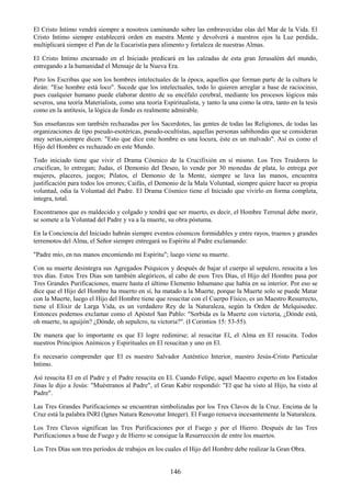 146
El Cristo Intimo vendrá siempre a nosotros caminando sobre las embravecidas olas del Mar de la Vida. El
Cristo Intimo siempre establecerá orden en nuestra Mente y devolverá a nuestros ojos la Luz perdida,
multiplicará siempre el Pan de la Eucaristía para alimento y fortaleza de nuestras Almas.
El Cristo Intimo encarnado en el Iniciado predicará en las calzadas de esta gran Jerusalém del mundo,
entregando a la humanidad el Mensaje de la Nueva Era.
Pero los Escribas que son los hombres intelectuales de la época, aquellos que forman parte de la cultura le
dirán: "Ese hombre está loco". Sucede que los intelectuales, todo lo quieren arreglar a base de raciocinio,
pues cualquier humano puede elaborar dentro de su encéfalo cerebral, mediante los procesos lógicos más
severos, una teoría Materialista, como una teoría Espiritualista, y tanto la una como la otra, tanto en la tesis
como en la antítesis, la lógica de fondo es realmente admirable.
Sus enseñanzas son también rechazadas por los Sacerdotes, las gentes de todas las Religiones, de todas las
organizaciones de tipo pseudo-esotéricas, pseudo-ocultistas, aquellas personas sabihondas que se consideran
muy serias,siempre dicen: "Esto que dice este hombre es una locura, éste es un malvado". Así es como el
Hijo del Hombre es rechazado en este Mundo.
Todo iniciado tiene que vivir el Drama Cósmico de la Crucifixión en sí mismo. Los Tres Traidores lo
crucifican, lo entregan; Judas, el Demonio del Deseo, lo vende por 30 monedas de plata, lo entrega por
mujeres, placeres, juegos; Pilatos, el Demonio de la Mente, siempre se lava las manos, encuentra
justificación para todos los errores; Caifás, el Demonio de la Mala Voluntad, siempre quiere hacer su propia
voluntad, odia la Voluntad del Padre. El Drama Cósmico tiene el Iniciado que vivirlo en forma completa,
integra, total.
Encontramos que es maldecido y colgado y tendrá que ser muerto, es decir, el Hombre Terrenal debe morir,
se somete a la Voluntad del Padre y va a la muerte, su obra póstuma.
En la Conciencia del Iniciado habrán siempre eventos cósmicos formidables y entre rayos, truenos y grandes
terremotos del Alma, el Señor siempre entregará su Espíritu al Padre exclamando:
"Padre mío, en tus manos encomiendo mi Espíritu"; luego viene su muerte.
Con su muerte desintegra sus Agregados Psíquicos y después de bajar el cuerpo al sepulcro, resucita a los
tres días. Estos Tres Días son también alegóricos, al cabo de esos Tres Días, el Hijo del Hombre pasa por
Tres Grandes Purificaciones, muere hasta el último Elemento Inhumano que había en su interior. Por eso se
dice que el Hijo del Hombre ha muerto en sí, ha matado a la Muerte, porque la Muerte solo se puede Matar
con la Muerte, luego el Hijo del Hombre tiene que resucitar con el Cuerpo Físico, es un Maestro Resurrecto,
tiene el Elixir de Larga Vida, es un verdadero Rey de la Naturaleza, según la Orden de Melquisedec.
Entonces podemos exclamar como el Apóstol San Pablo: "Sorbida es la Muerte con victoria, ¿Dónde está,
oh muerte, tu aguijón? ¿Dónde, oh sepulcro, tu victoria?". (I Corintios 15: 53-55).
De manera que lo importante es que El logre redimirse; al resucitar El, el Alma en El resucita. Todos
nuestros Principios Anímicos y Espirituales en El resucitan y uno en El.
Es necesario comprender que El es nuestro Salvador Auténtico Interior, nuestro Jesús-Cristo Particular
Intimo.
Así resucita El en el Padre y el Padre resucita en El. Cuando Felipe, aquel Maestro experto en los Estados
Jinas le dijo a Jesús: "Muéstranos al Padre", el Gran Kabir respondió: "El que ha visto al Hijo, ha visto al
Padre".
Las Tres Grandes Purificaciones se encuentran simbolizadas por los Tres Clavos de la Cruz. Encima de la
Cruz está la palabra INRI (Ignes Natura Renovatur Integer). El Fuego renueva incesantemente la Naturaleza.
Los Tres Clavos significan las Tres Purificaciones por el Fuego y por el Hierro. Después de las Tres
Purificaciones a base de Fuego y de Hierro se consigue la Resurrección de entre los muertos.
Los Tres Días son tres períodos de trabajos en los cuales el Hijo del Hombre debe realizar la Gran Obra.
 